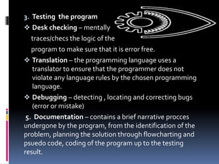 3. Testing the program
 Desk checking – mentally
traces/checs the logic of the
program to make sure that it is error free.
 Translation – the programming language uses a
translator to ensure that the programmer does not
violate any language rules by the chosen programming
language.
 Debugging – detecting , locating and correcting bugs
(error or mistake)
5. Documentation – contains a brief narrative procces
undergone by the program, from the identification of the
problem, planning the solution through flowcharting and
psuedo code, coding of the program up to the testing
result.
 