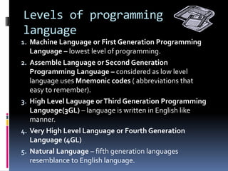 Levels of programming
language
1. Machine Language or First Generation Programming
Language – lowest level of programming.
2. Assemble Language or Second Generation
Programming Language – considered as low level
language uses Mnemonic codes ( abbreviations that
easy to remember).
3. High Level Laguage orThird Generation Programming
Language(3GL) – language is written in English like
manner.
4. Very High Level Language or Fourth Generation
Language (4GL)
5. Natural Language – fifth generation languages
resemblance to English language.
 