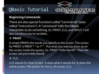 Beginning Commands
There are also special functions called "commands" (also
called "instructions"). A "command" tells the QBasic
interpreter to do something. Ex: PRINT, CLS, and INPUT. I will
also introduce you to variables.
 PRINT
It simply PRINTs the words you specify to the screen.The syntax
for PRINT is PRINT “ ” or ?“ ” . Put what you want to show up on
the screen inside the quotes. Ex. PRINT "Hello World!“.Then the
screen will print Hello World!
 CLS
CLS stands for Clear Screen. It does what it stands for, it clears the
entire screen.The syntax for this is, of course, CLS.
QBasic Tutorial
 