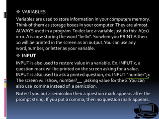  VARIABLES
Variables are used to store information in your computers memory.
Think of them as storage boxes in your computer.They are almost
ALWAYS used in a program.To declare a variable just do this: A(ex)
= 10. A is now storing the word "hello". So when you PRINT A then
10 will be printed in the screen as an output.You can use any
word,number, or letter as your variable.
 INPUT
INPUT is also used to restore value in a variable. Ex. INPUT x, a
question mark will be printed on the screen asking for a value.
INPUT is also used to ask a printed question, ex. INPUT “number”;x
The screen will show, number?__ ,asking value for the x.You can
also use comma instead of a semicolon.
Note: If you put a semicolon then a question mark appears after the
prompt string. If you put a comma, then no question mark appears.
 