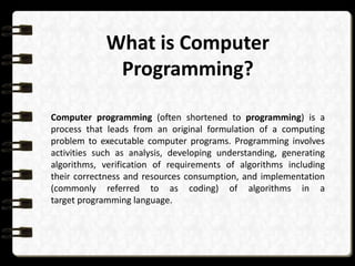 What is Computer
Programming?
Computer programming (often shortened to programming) is a
process that leads from an original formulation of a computing
problem to executable computer programs. Programming involves
activities such as analysis, developing understanding, generating
algorithms, verification of requirements of algorithms including
their correctness and resources consumption, and implementation
(commonly referred to as coding) of algorithms in a
target programming language.
 