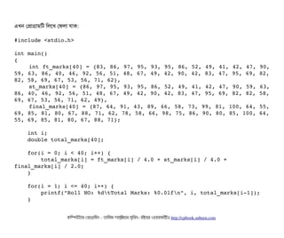 এখন পপটাগটামমট মলশখ পফলটা রটাক:
#include <stdio.h> 
int main() 
{ 
    int ft_marks[40] = {83, 86, 97, 95, 93, 95, 86, 52, 49, 41, 42, 47, 90,
59, 63, 86, 40, 46, 92, 56, 51, 48, 67, 49, 42, 90, 42, 83, 47, 95, 69, 82,
82, 58, 69, 67, 53, 56, 71, 62}, 
    st_marks[40] = {86, 97, 95, 93, 95, 86, 52, 49, 41, 42, 47, 90, 59, 63,
86, 40, 46, 92, 56, 51, 48, 67, 49, 42, 90, 42, 83, 47, 95, 69, 82, 82, 58,
69, 67, 53, 56, 71, 62, 49}, 
    final_marks[40] = {87, 64, 91, 43, 89, 66, 58, 73, 99, 81, 100, 64, 55,
69, 85, 81, 80, 67, 88, 71, 62, 78, 58, 66, 98, 75, 86, 90, 80, 85, 100, 64,
55, 69, 85, 81, 80, 67, 88, 71}; 
    
    int i; 
    double total_marks[40]; 
    
    for(i = 0; i < 40; i++) { 
        total_marks[i] = ft_marks[i] / 4.0 + st_marks[i] / 4.0 + 
final_marks[i] / 2.0; 
    }    
        
    for(i = 1; i <= 40; i++) { 
        printf("Roll NO: %dtTotal Marks: %0.0lfn", i, total_marks[i­1]); 
    } 
    
কমম্পিউটটার পপটাগটামমম ­ তটামমম শটাহ??মরয়টার সসমবিন। বিইয়য়র ওয়য়বিসটাইটট http://cpbook.subeen.com 
 