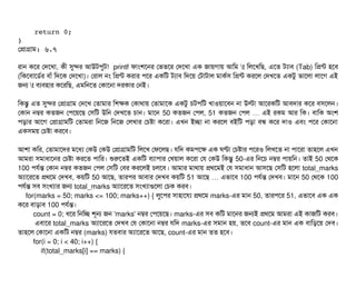     return 0; 
}
পপটাগটাম: ৬.৭
রটান কশর পদশখটা, কনী সুন্দর আউটপিবট! printf ফটামশশনর পভতশর পদশখটা এক জটায়গটায় আমম t মলশখমছি, এশত টল্যটাবি (Tab) মপন্ট হশবি
(মকশবিটাশডির্বর বিটাঘাঁ মদশক পদশখটা)। পরটাল নম মপন্ট করটার পিশর একমট টল্যটাবি মদশয় পটটাটটাল মটাকর্বসি মপন্ট করশল পদখশত একটব ভটাশলটা লটাশগ এই
জন t বিল্যবিহটার কশরমছি, এমমনশত পকটাশনটা দরকটার পনই।
মকন্তব এত সুন্দর পপটাগটাম পদশখ পতটামটার মশকক পকটাথটায় পতটামটাশক একটব চিটপিমট খটাওয়টাশবিন নটা উলটা আশরকমট আবিদটার কশর বিসিশলন।
পকটান নম্বর কতজন পপিশয়শছি পসিমট উমন পদখশত চিটান। মটাশন 50 কতজন পপিল, 51 কতজন পপিল এই রকম আর মক… । বিটামক অমশ
পিড়টার আশগ পপটাগটামমট পতটামরটা মনশজ মনশজ পলখটার পচিষটা কশরটা। এখন ইচ্ছেটা নটা করশল বিইমট পিড়টা বিন্ধ কশর দটাও এবিম পিশর পকটাশনটা
একসিময় পচিষটা করশবি।
আশটা কমর, পতটামটাশদর মশধল্য পকউ পকউ পপটাগটামমট মলশখ পফশলছি। রমদ কমপিশক এক ঘণটা পচিষটার পিশরও মলখশত নটা পিটাশরটা তটাহশল এখন
আমরটা সিমটাধটাশনর পচিষটা করশত পিটামর। শুরশতই একমট বিল্যটাপিটার পখয়টাল কশরটা পর পকউ মকন্তব 50-এর মনশচি নম্বর পিটায়মন। তটাই 50 পথশক
100 পিরর্বন্ত পকটান নম্বর কতজন পপিল পসিমট পবির করশলই চিলশবি। আমটার মটাথটায় পথশমই পর সিমটাধটান আসিশছি পসিমট হশলটা total_marks
অল্যটাশরশত পথশম পদখবি, কয়মট 50 আশছি, তটারপির আবিটার পদখবি কয়মট 51 আশছি এভটাশবি… 100 পিরর্বন্ত পদখবি। মটাশন 50 পথশক 100
পিরর্বন্ত সিবি সিমখল্যটার জন total_marks অল্যটাশরশত সিমখল্যটাগুশলটা পচিক করবি।
for(marks = 50; marks <= 100; marks++) { লবশপির সিটাহটাশরল্য পথশম marks-এর মটান 50, তটারপিশর 51, এভটাশবি এক এক
কশর বিটাড়টাবি 100 পিরর্বন্ত।
count = 0; ধশর মনমচ্ছে শভন জন 'marks' নম্বর পপিশয়শছি। marks-এর সিবি কমট মটাশনর জনই পথশম আমরটা এই কটাজমট করবি।
এবিটাশর total_marks অল্যটাশরশত পদখবি পর পকটাশনটা নম্বর রমদ marks-এর সিমটান হয়, তশবি count-এর মটান এক বিটামড়শয় পদবি।
তটাহশল পকটাশনটা একমট নম্বর (marks) রতবিটার অল্যটাশরশত আশছি, count-এর মটান তত হশবি।
for(i = 0; i < 40; i++) {
if(total_marks[i] == marks) {
 