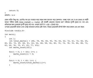    
    return 0; 
}
পপটাগটাম: ৬.৮
পতমন কমঠিন মকছিব নয়। পনশস্টডি ফর লবপি বিল্যবিহটার কশর সিহজ-সিরল সিমটাধটান কশর পফললটাম। আচ্ছেটা বিশলটা পতটা if-এর পভতর পর শতর্বমট
আমরটা পিরনীকটা করমছি (total_marks[i] == marks) এই কটাজমট পপটাগটাশম কতবিটার হয়? বিটাইশরর লবপিমট ঘবরশবি 51 বিটার এবিম
পমতবিটাশরর জন পভতশরর লবপিমট ঘবরশবি 40 বিটার। তটাহশল পমটাট 51 x 40 = 2040 বিটার।
ওপিশরর পপটাগটামমট আমরটা এখন একটব অনভটাশবি পলখটার পচিষটা করবি। মনশচির পপটাগটামমট চিটপিট টটাইপি কশর পফশলটা এবিম রটান কশরটা:
#include <stdio.h> 
int main() 
{ 
    int i; 
    int total_marks[] = {86, 78, 94, 68, 92, 78, 64, 62, 72, 61, 72, 66, 65,
65, 80, 72, 62, 68, 81, 62, 56, 68, 58, 56, 82, 70, 74, 78, 76, 84, 88, 73,
62, 66, 76, 70, 67, 65, 77, 63}; 
    int marks_count[101]; 
    
    for(i = 0; i < 101; i++) { 
        marks_count[i] = 0; 
    } 
    
    for(i = 0; i < 40; i++) { 
        marks_count[total_marks[i]]++; 
    } 
   
 