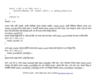     for(i = 50; i <= 100; i++) { 
        printf("Marks: %d  Count: %dn", i, marks_count[i]); 
    }            
    
    return 0; 
}
পপটাগটাম: ৬.৯
এখটাশন আমম পরমট কশরমছি, একমট অমতমরক অল্যটাশর বিল্যবিহটার কশরমছি। marks_count একমট ইমন্টজটার টটাইশপির অল্যটাশর এবিম
marks_count[n] মদশয় আমরটা বিবঝবি n সিমখল্যটামট কতবিটার total_marks-এর মশধল্য আশছি। নম্বর পরশহতব 0 পথশক 100-এর মশধল্য
হশত পিটাশর তটাই আমরটা ওই অল্যটাশরশত পমটাট 101 মট সিমখল্যটা রটাখটার বিল্যবিসটা করলটাম।
int marks_count[101];
শুরশত পরশহতব মকছিবই জটামন নটা, তটাই ধশর মনই, সিবি সিমখল্যটা শভন বিটার আশছি। তটাই marks_count অল্যটাশরর সিবি ঘশর 0 বিমসিশয় মদই:
for(i = 0; i < 101; i++) {
marks_count[i] = 0;
}
এখন total_marks অল্যটাশরর পমতমট সিমখল্যটার জন marks_count অল্যটাশরর ওই ঘশরর মটান এক বিটামড়শয় মদই।
for(i = 0; i < 40; i++) {
marks_count[total_marks[i]]++;
}
বিবঝশত সিমসিল্যটা হশচ্ছে নটামক? একটব মচিন্তটা কশরটা।
রখন i-এর মটান 0, তখন total_marks[i] হশচ্ছে total_marks[0], অথর্বটাৎ 86। এখন আমটাশদর দরকটার হশচ্ছে marks_count
অল্যটাশরর ওই ঘরটটার (মটাশন marks_count[86]) মটান এক বিটামড়শয় পদওয়টা। শুরশত মছিল শভন, এখন হশবি এক। আমরটা মকন্তব পসি
কটাজমটই কশরমছি marks_count[total_marks[i]]-এর মটান এক বিটামড়শয় মদশয়মছি marks_count[total_marks[i]]++;
কমম্পিউটটার পপটাগটামমম ­ তটামমম শটাহ??মরয়টার সসমবিন। বিইয়য়র ওয়য়বিসটাইটট http://cpbook.subeen.com 
 