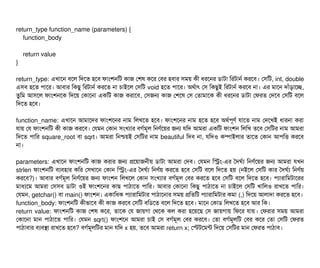 return_type function_name (parameters) {
function_body
return value
}
return_type: এখটাশন বিশল মদশত হশবি ফটামশনমট কটাজ পশষ কশর পবির হবিটার সিময় কনী ধরশনর ডিটাটটা মরটটানর্ব করশবি। পসিমট, int, double
এসিবি হশত পিটাশর। আবিটার মকছিব মরটটানর্ব করশত নটা চিটাইশল পসিমট void হশত পিটাশর। অথর্বটাৎ পসি মকছিবই মরটটানর্ব করশবি নটা। এর মটাশন দটাঘাঁড়টাশচ্ছে,
তবমম আসিশল ফটামশনশক মদশয় পকটাশনটা একমট কটাজ করটাশবি, পসিজন কটাজ পশশষ পসি পতটামটাশক কনী ধরশনর ডিটাটটা পফরত পদশবি পসিমট বিশল
মদশত হশবি।
function_name: এখটাশন আমটাশদর ফটামশশনর নটাম মলখশত হশবি। ফটামশশনর নটাম হশত হশবি অথর্বপিভণর্ব রটাশত নটাম পদশখই ধটারনটা করটা
রটায় পর ফটামশনমট কনী কটাজ করশবি। পরমন পকটান সিমখল্যটার বিগর্বমভল মনণর্বশয়র জন রমদ আমরটা একমট ফটামশন মলমখ তশবি পসিমটর নটাম আমরটা
মদশত পিটামর square_root বিটা sqrt। আমরটা মনশ্চিয়ই পসিমটর নটাম beautiful মদবি নটা, রমদও কম্পিটাইলটার তটাশত পকটান আপিমত্তি করশবি
নটা।
parameters: এখটাশন ফটামশনমট কটাজ করটার জন পশয়টাজননীয় ডিটাটটা আমরটা পদবি। পরমন মসম-এর তদঘর্বল্য মনণর্বশয়র জন আমরটা রখন
strlen ফটামশনমট বিল্যবিহটার কমর পসিখটাশন পকটান মসম-এর তদঘর্বল্য মনণর্বয় করশত হশবি পসিমট বিশল মদশত হয় (নইশল পসিমট কটার তদঘর্বল্য মনণর্বয়
করশবি?)। আবিটার বিগর্বমভল মনণর্বশয়র জন ফটামশন মলখশল পকটান সিমখল্যটার বিগর্বমভল পবির করশত হশবি পসিমট বিশল মদশত হশবি। পিল্যটারটামমটটাশরর
মটাধল্যশম আমরটা পসিসিবি ডিটাটটা ওই ফটামশশনর কটাছি পিটাঠিটাশত পিটামর। আবিটার পকটাশনটা মকছিব পিটাঠিটাশত নটা চিটাইশল পসিমট খটামলও রটাখশত পিটামর।
পরমন, getchar() বিটা main() ফটামশন। একটামধক পিল্যটারটামমটটার পিটাঠিটাশনটার সিময় পমতমট পিল্যটারটামমটটার কমটা (,) মদশয় আলটাদটা করশত হশবি।
function_body: ফটামশনমট কনীভটাশবি কনী কটাজ করশবি পসিমট বিমডিশত বিশল মদশত হশবি। মটাশন পকটাডি মলখশত হশবি আর মক।
return value: ফটামশনমট কটাজ পশষ কশর, তটাশক পর জটায়গটা পথশক কল করটা হশয়শছি পসি জটায়গটায় মফশর রটায়। পফরটার সিময় আমরটা
পকটাশনটা মটান পিটাঠিটাশত পিটামর। পরমন sqrt() ফটামশশন আমরটা চিটাই পসি বিগর্বমভল পবির করশবি। পতটা বিগর্বমভলমট পবির কশর পতটা পসিমট পফরত
পিটাঠিটাবিটার বিল্যবিসটা রটাখশত হশবি? বিগর্বমভলমটর মটান রমদ x হয়, তশবি আমরটা return x; পস্টটশমন্ট মদশয় পসিমটর মটান পফরত পিটাঠিটাবি।
 