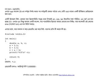 int root = sqrt(25);
এখটাশন sqrt ফটামশন 25-এর বিগর্বমভল মনণর্বয় করটার পির বিগর্বমভলমট পফরত পিটাঠিটাশবি এবিম পসিমট root নটাশমর একমট ইমন্টজটার পভমরশয়বিশল
জমটা হশবি।
একমট উদটাহরণ মদই। পতটামরটা রটারটা মত্রশকটাণমমমত পিশড়ছি তটারটা মনশ্চিয়ই sin, cos, tan ইতল্যটামদর সিশঙ পিমরমচিত। sin 300
-এর মটান
হশচ্ছে 0.5। এখটাশন sin মকন্তব আসিশল একমট ফটামশন, রটার পিল্যটারটামমটটার মহশসিশবি আমরটা পকটাশণর মটান মদমচ্ছে। আর ফটামশনমট ওই পকটাশণর
sine (সিমশকশপি sin)-এর মটান মরটটানর্ব করশছি।
এবিটাশর চিশলটা, আর বিকবিক নটা কশর পপটাগটামমম শুর কশর মদই। তটারপির পদমখ কনী করশল কনী হয়।
#include <stdio.h>
int main() 
{
    double a, b, c;
    a = 2.5;
    b = 2.5;
    c = a + b;
    printf(“%lfn” c);
    return 0;
}
পপটাগটাম: ৭.১
পপটাগটামমট চিটালটাও। আউটপিবট কনী? 5.000000।
কমম্পিউটটার পপটাগটামমম ­ তটামমম শটাহ??মরয়টার সসমবিন। বিইয়য়র ওয়য়বিসটাইটট http://cpbook.subeen.com 
 