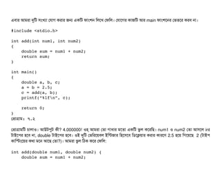 এবিটার আমরটা দুমট সিমখল্যটা পরটাগ করটার জন একমট ফটামশন মলশখ পফমল। পরটাশগর কটাজমট আর main ফটামশশনর পভতশর করবি নটা।
#include <stdio.h>
int add(int num1, int num2) 
{
    double sum = num1 + num2;
    return sum;
}
int main() 
{
    double a, b, c;
    a = b = 2.5;
    c = add(a, b);
    printf(“%lfn”, c);
    return 0;
}
পপটাগটাম: ৭.২
পপটাগটামমট চিটালটাও। আউটপিবট কনী? 4.000000! ওহ‍্ আমরটা পতটা গটাধটার মশতটা একমট ভবল কশরমছি। num1 ও num2 পতটা আসিশল int
টটাইশপির হশবি নটা, double টটাইশপির হশবি। ওই দুমট পভমরশয়বিল ইমন্টজটার মহশসিশবি মডিশকয়টার করটার কটারশণ 2.5 হশয় মগশয়শছি 2 (টটাইপি
কটামস্টমশয়র কথটা মশন আশছি পতটা?)। আমরটা ভবল মঠিক কশর পফমল:
int add(double num1, double num2) {
    double sum = num1 + num2;
 