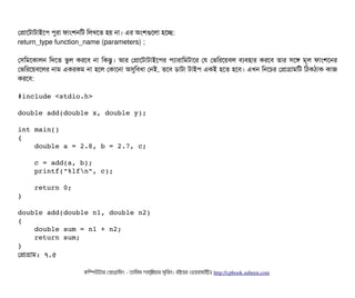 পপটাশটটাটটাইশপি পিবরটা ফটামশনমট মলখশত হয় নটা। এর অমশগুশলটা হশচ্ছে:
return_type function_name (parameters) ;
পসিমমশকটালন মদশত ভবল করশবি নটা মকন্তব। আর পপটাশটটাটটাইশপির পিল্যটারটামমটটাশর পর পভমরশয়বিল বিল্যবিহটার করশবি তটার সিশঙ মভল ফটামশশনর
পভমরশয়বিশলর নটাম একরকম নটা হশল পকটাশনটা অসুমবিধটা পনই, তশবি ডিটাটটা টটাইপি একই হশত হশবি। এখন মনশচির পপটাগটামমট মঠিকঠিটাক কটাজ
করশবি:
#include <stdio.h> 
double add(double x, double y); 
int main() 
{ 
    double a = 2.8, b = 2.7, c; 
    c = add(a, b); 
    printf("%lfn", c); 
    return 0; 
} 
double add(double n1, double n2) 
{ 
    double sum = n1 + n2; 
    return sum; 
}
পপটাগটাম: ৭.৫
কমম্পিউটটার পপটাগটামমম ­ তটামমম শটাহ??মরয়টার সসমবিন। বিইয়য়র ওয়য়বিসটাইটট http://cpbook.subeen.com 
 
