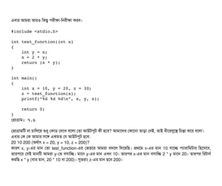 এবিটার আমরটা আরও মকছিব পিরনীকটা-মনরনীকটা করবি।
#include <stdio.h>
int test_function(int x) 
{
    int y = x;
    x = 2 * y;
    return (x * y);
}
int main() 
{
    int x = 10, y = 20, z = 30;
    z = test_function(x);
    printf(“%d %d %dn”, x, y, z);
    return 0;
}
পপটাগটাম: ৭.৬
পপটাগটামমট নটা চিটামলশয় শুধব পকটাডি পদশখ বিশলটা পতটা আউটপিবট কনী হশবি? আমটাশদর পকটাশনটা তটাড়টা পনই, তটাই ধনীশরসুশস মচিন্তটা কশর বিশলটা।
এবিটার পক পক আমটার সিশঙ একমত পর আউটপিবট হশবি:
20 10 200 (অথর্বটাৎ x = 20, y = 10, z = 200)?
কটারণ x, y-এর মটান পতটা test_function-এর পভতশর আমরটা বিদশল মদশয়মছি। পথশম x-এর মটান 10 রটাশচ্ছে পিল্যটারটামমটটার মহশসিশবি,
তটারপিশর পসিই মটানমট আমরটা y-পত বিসিটামচ্ছে। মটাশন y-এর মটান এখন 10। তটারপির x-এর মটান বিসিটামচ্ছে 2 * y মটাশন 20। তটারপির মরটটানর্ব
করমছি x * y (রটার মটান, 20 * 10 বিটা 200)। সুতরটাম z-এর মটান হশবি 200।
 
