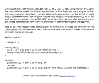 এবিটাশর পপটাগটামমট চিটালটাও, আউটপিবট পদখশবি: 10 20 200 (অথর্বটাৎ x = 10, y = 20, z = 200)। এমন হওয়টার কটারণ কনী? z-এর মটান
মনশয় পকটাশনটা আপিমত্তি পনই, ফটামশনমট 200 মরটটানর্ব কশর আর পসিমট আমরটা z-এ বিমসিশয় মদশয়মছি। কথটা হশচ্ছে, x আর y-এর মটান মনশয়।
আসিশল test_function-এর পভতশর আমরটা x, y-এর মটান পিমরবিতর্বন করটায় main ফটামশশনর x, y-এর মকছিব আশসি-রটায় নটা। পশতল্যক
ফটামশশনর পভমরশয়বিলগুশলটা আলটাদটা। এশক বিশল পলটাকটাল পভমরশয়বিল (local variable)। আমরটা main ফটামশশনর x, y-এর মটান মপন্ট
কশরমছি test_function ফটামশশনর x, y-এর মটান মপন্ট কমরমন। এক ফটামশশনর পলটাকটাল পভমরশয়বিশলর অমসত্ব অন ফটামশশন থটাশক নটা।
তবমম এখন মকছিব পপটাগটাম মলশখ আরও পিরনীকটা-মনরনীকটা কশর পদখশত পিটাশরটা। কনী পপটাগটাম মলখশবি পসিমট পতটামটার ওপির পছিশড় মদলটাম।
আমরটা রমদ চিটাই, পকটাশনটা পভমরশয়বিশলর অমসত্ব আমটাশদর পপটাগটাশমর সিবি ফটামশশনর পভতশর থটাকশত হশবি, তশবি আমরটা পসিমট করশত পিটামর
পগটাবিটাল (global) পভমরশয়বিল মডিশকয়টার করটার মটাধল্যশম। আমরটা পপটাগটাশমর শুরশত পকটাশনটা ফটামশন বিটা ফটামশশনর পপটাশটটাটটাইপি পলখটার
আশগ পসিগুশলটা মডিশকয়টার কশর পদবি। পরমন:
#include <stdio.h>
double pi = 3.14;
void my_fnc() {
pi = 3.1416; /* এখটাশন আমরটা pi-এর মটান একটব পিমরবিতর্বন কশর মদলটাম */
return; /* ফটামশশনর মরটটানর্ব টটাইপি void হশল এই return; নটা মদশলও মকন্তব চিশল */
}
int main() {
printf( %lfn , pi); /*“ ” এখটাশন pi-এর মটান হশবি 3.14 */
my_fnc();
printf( %lfn , pi); /*“ ” এখটাশন pi-এর মটান হশবি 3.1416 কটারণ আমরটা পসিমট my_fnc ফটামশশন মগশয় বিদশল মদশয়মছি। */
কমম্পিউটটার পপটাগটামমম ­ তটামমম শটাহ??মরয়টার সসমবিন। বিইয়য়র ওয়য়বিসটাইটট http://cpbook.subeen.com 
 