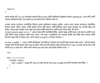 return 0;
}
আবিটার আমরটা রমদ my_fnc ফটামশশনর পভতশর মগশয় pi নটাশম একমট পভমরশয়বিল মডিশকয়টার করতটাম (double pi;), তশবি পসিমট একমট
পলটাকটাল পভমরশয়বিল হশতটা এবিম পগটাবিটাল pi-এর মটাশনর পকটান পিমরবিতর্বন হশতটা নটা।
এতকণ আমরটা ফটামশশনর পিল্যটারটামমটটার মহশসিশবি পকবিল পভমরশয়বিল বিল্যবিহটার কশরমছি। এবিটাশর আশসিটা আমরটা ফটামশশনর পিল্যটারটামমটটার
মহশসিশবি অল্যটাশর পিটাঠিটাই। আমরটা একমট পপটাগটাম মলখবি পরমট পকটাশনটা একমট ইমন্টজটার অল্যটাশর পথশক সিবিশচিশয় বিড় সিমখল্যটামট খবঘাঁশজ পবির
করশবি। অল্যটাশর পথশক সিশবির্বটাচ সিমখল্যটা খবঘাঁশজ পবির করটার কটাজমট করটার জন একমট ফটামশন মলশখ পফমল, কনী বিশলটা?
int find_max(int ara[], int n) { /* এখটাশন আমরটা দুমট পিল্যটারটামমটটার মদমচ্ছে। পথমটটা হশচ্ছে একমট অল্যটাশর, আর তটারপির একমট সিমখল্যটা
পরমট মনশদর্বশ করশবি অল্যটাশরশত কয়মট সিমখল্যটা আশছি। লক কশরটা, পিল্যটারটামমটটাশর রখন অল্যটাশরর কথটামট বিশল মদমচ্ছে তখন পসিখটাশন কয়মট
উপিটাদটান আশছি পসিমট নটা মদশলও চিশল, পরমন আমরটা int ara[11] ও মলখশত পিটারতটাম। */
int max = ara[0]; /* এখটাশন একমট পভমরশয়বিশল ধশর মনমচ্ছে পর সিবিশচিশয় বিড় সিমখল্যটামট হশচ্ছে অল্যটাশরর পথম সিমখল্যটা। তটারপিশর আমরটা
অল্যটাশরর বিটামক উপিটাদটানগুশলটার সিশঙ max পক তবলনটা করবি আর রমদ অল্যটাশরর পকটাশনটা উপিটাদটাশনর মটান max-এর পচিশয় বিড় হয় তখন পসিই
মটানমট max-এ পরশখ পদবি। অথর্বটাৎ তখন আবিটার max হশয় রটাশবি ওই অল্যটাশরর সিশবির্বটাচ সিমখল্যটা। */
int i;
for(i = 1; i < n; i++) {
if (ara[i] > max) {
max = ara[i]; /* ara[i] রমদ max-এর পচিশয় বিড় হয় তশবি max-এ ara[i]-এর মটানমট অল্যটাসিটাইন কশর মদমচ্ছে। */
}
}
 