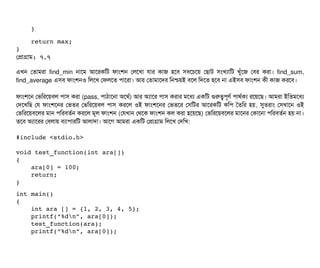     }
    return max;
}
পপটাগটাম: ৭.৭
এখন পতটামরটা find_min নটাশম আশরকমট ফটামশন পলশখটা রটার কটাজ হশবি সিবিশচিশয় পছিটাট সিমখল্যটামট খবঘাঁশজ পবির করটা। find_sum,
find_average এসিবি ফটামশনও মলশখ পফলশত পিটাশরটা। আর পতটামটাশদর মনশ্চিয়ই বিশল মদশত হশবি নটা এইসিবি ফটামশন কনী কটাজ করশবি।
ফটামশশন পভমরশয়বিল পিটাসি করটা (pass, পিটাঠিটাশনটা অশথর্ব) আর অল্যটাশর পিটাসি করটার মশধল্য একমট গুরত্বপিভণর্ব পিটাথর্বকল্য রশয়শছি। আমরটা ইমতমশধল্য
পদশখমছি পর ফটামশশনর পভতর পভমরশয়বিল পিটাসি করশল ওই ফটামশশনর পভতশর পসিমটর আশরকমট কমপি ততমর হয়, সুতরটাম পসিখটাশন ওই
পভমরশয়বিশলর মটান পিমরবিতর্বন করশল মভল ফটামশন (পরখটান পথশক ফটামশন কল করটা হশয়শছি) পভমরশয়বিশলর মটাশনর পকটাশনটা পিমরবিতর্বন হয় নটা।
তশবি অল্যটাশরর পবিলটায় বিল্যটাপিটারমট আলটাদটা। আশগ আমরটা একমট পপটাগটাম মলশখ পদমখ:
#include <stdio.h>
void test_function(int ara[]) 
{
    ara[0] = 100;
    return;
}
int main() 
{
    int ara [] = {1, 2, 3, 4, 5};
    printf(“%dn”, ara[0]);
    test_function(ara);
    printf(“%dn”, ara[0]);
 