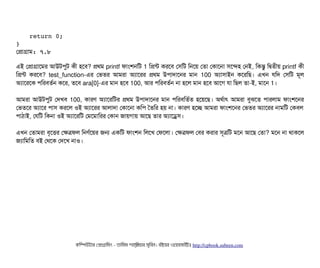  
    return 0;
}
পপটাগটাম: ৭.৮
এই পপটাগটাশমর আউটপিবট কনী হশবি? পথম printf ফটামশনমট 1 মপন্ট করশবি পসিমট মনশয় পতটা পকটাশনটা সিশন্দহ পনই, মকন্তব মদ্বিতনীয় printf কনী
মপন্ট করশবি? test_function-এর পভতর আমরটা অল্যটাশরর পথম উপিটাদটাশনর মটান 100 অল্যটাসিটাইন কশরমছি। এখন রমদ পসিমট মভল
অল্যটাশরশক পিমরবিতর্বন কশর, তশবি ara[0]-এর মটান হশবি 100, আর পিমরবিতর্বন নটা হশল মটান হশবি আশগ রটা মছিল তটা-ই, মটাশন 1।
আমরটা আউটপিবট পদখবি 100, কটারণ অল্যটাশরমটর পথম উপিটাদটাশনর মটান পিমরবিমতর্বত হশয়শছি। অথর্বটাৎ আমরটা বিবঝশত পিটারলটাম ফটামশশনর
পভতশর অল্যটাশর পিটাসি করশল ওই অল্যটাশরর আলটাদটা পকটাশনটা কমপি ততমর হয় নটা। কটারণ হশচ্ছে আমরটা ফটামশশনর পভতর অল্যটাশরর নটামমট পকবিল
পিটাঠিটাই, পরমট মকনটা ওই অল্যটাশরমট পমশমটামরর পকটান জটায়গটায় আশছি তটার অল্যটাশড্রেসি।
এখন পতটামরটা বিগশত্তির পকত্রফল মনণর্বশয়র জন একমট ফটামশন মলশখ পফশলটা। পকত্রফল পবির করটার সিভত্রমট মশন আশছি পতটা? মশন নটা থটাকশল
জল্যটামমমত বিই পথশক পদশখ নটাও।
কমম্পিউটটার পপটাগটামমম ­ তটামমম শটাহ??মরয়টার সসমবিন। বিইয়য়র ওয়য়বিসটাইটট http://cpbook.subeen.com 
 