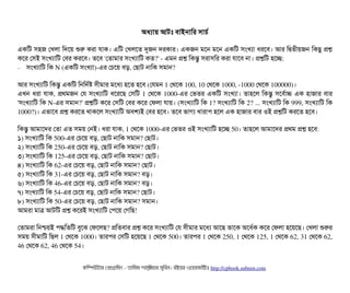 অধল্যটায় আটমোঃ বিটাইনটামর সিটাচির্ব
একমট সিহজ পখলটা মদশয় শুর করটা রটাক। এমট পখলশত দুজন দরকটার। একজন মশন মশন একমট সিমখল্যটা ধরশবি। আর মদ্বিতনীয়জন মকছিব পশ
কশর পসিই সিমখল্যটামট পবির করশবি। তশবি 'পতটামটার সিমখল্যটামট কত?' ­ এমন পশ মকন্তব সিরটাসিমর করটা রটাশবি নটা। পশমট হশচ্ছে:
− সিমখল্যটামট মক N (একমট সিমখল্যটা)­এর পচিশয় বিড়, পছিটাট নটামক সিমটান?
আর সিমখল্যটামট মকন্তব একমট মনমদর্বষ সিনীমটার মশধল্য হশত হশবি (পরমন 1 পথশক 100, 10 পথশক 1000, ­1000 পথশক 100000)।
এখন ধরটা রটাক, পথমজন পর সিমখল্যটামট ধশরশছি পসিমট 1 পথশক 1000­এর পভতর একমট সিমখল্যটা। তটাহশল মকন্তব সিশবির্বটাচ এক হটাজটার বিটার
'সিমখল্যটামট মক N­এর সিমটান?' পশমট কশর পসিমট পবির কশর পফলটা রটায়। (সিমখল্যটামট মক 1? সিমখল্যটামট মক 2? ... সিমখল্যটামট মক 999, সিমখল্যটামট মক
1000?)। এভটাশবি পশ করশত থটাকশল সিমখল্যটামট অবিশল্যই পবির হশবি। তশবি ভটাগল্য খটারটাপি হশল এক হটাজটার বিটার ওই পশমট করশত হশবি। 
মকন্তব আমটাশদর পতটা এত সিময় পনই। ধরটা রটাক, 1 পথশক 1000­এর পভতর ওই সিমখল্যটামট হশচ্ছে 50। তটাহশল আমটাশদর পথম পশ হশবি:
১) সিমখল্যটামট মক 500­এর পচিশয় বিড়, পছিটাট নটামক সিমটান? পছিটাট।
২) সিমখল্যটামট মক 250­এর পচিশয় বিড়, পছিটাট নটামক সিমটান? পছিটাট।
৩) সিমখল্যটামট মক 125­এর পচিশয় বিড়, পছিটাট নটামক সিমটান? পছিটাট।
৪) সিমখল্যটামট মক 62­এর পচিশয় বিড়, পছিটাট নটামক সিমটান? পছিটাট।
৫) সিমখল্যটামট মক 31­এর পচিশয় বিড়, পছিটাট নটামক সিমটান? বিড়।
৬) সিমখল্যটামট মক 46­এর পচিশয় বিড়, পছিটাট নটামক সিমটান? বিড়।
৭) সিমখল্যটামট মক 54­এর পচিশয় বিড়, পছিটাট নটামক সিমটান? পছিটাট।
৮) সিমখল্যটামট মক 50­এর পচিশয় বিড়, পছিটাট নটামক সিমটান? সিমটান।
আমরটা মটাত্র আটমট পশ কশরই সিমখল্যটামট পপিশয় পগমছি!
পতটামরটা মনশ্চিয়ই পিদ্ধমতমট বিবশঝ পফশলছি? পমতবিটার পশ কশর সিমখল্যটামট পর সিনীমটার মশধল্য আশছি তটাশক অশধর্বক কশর পফলটা হশয়শছি। পখলটা শুরর
সিময় সিনীমটামট মছিল 1 পথশক 1000। তটারপির পসিমট হশয়শছি 1 পথশক 500। তটারপির 1 পথশক 250, 1 পথশক 125, 1 পথশক 62, 31 পথশক 62,
46 পথশক 62, 46 পথশক 54।
কমম্পিউটটার পপটাগটামমম ­ তটামমম শটাহ??মরয়টার সসমবিন। বিইয়য়র ওয়য়বিসটাইটট http://cpbook.subeen.com 
 