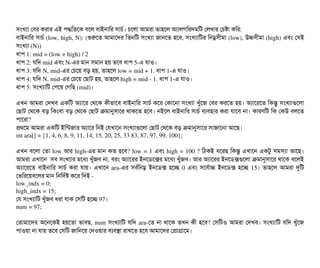 সিমখল্যটা পবির করটার এই পিদ্ধমতশক বিশল বিটাইনটামর সিটাচির্ব। চিশলটা আমরটা তটাহশল অল্যটালগমরদমমট পলখটার পচিষটা কমর:
বিটাইনটামর সিটাচির্ব (low, high, N): (শুরশত আমটাশদর মতনমট সিমখল্যটা জটানশত হশবি, সিমখল্যটামটর মনম্নসিনীমটা (low), উচসিনীমটা (high) এবিম পসিই
সিমখল্যটা (N))
ধটাপি 1: mid = (low + high) / 2
ধটাপি 2: রমদ mid এবিম N­এর মটান সিমটান হয় তশবি ধটাপি 5­এ রটাও। 
ধটাপি 3: রমদ N, mid­এর পচিশয় বিড় হয়, তটাহশল low = mid + 1. ধটাপি 1­এ রটাও।
ধটাপি 4: রমদ N, mid­এর পচিশয় পছিটাট হয়, তটাহশল high = mid ­ 1. ধটাপি 1­এ রটাও।
ধটাপি 5: সিমখল্যটামট পপিশয় পগমছি (mid)।
এখন আমরটা পদখবি একমট অল্যটাশর পথশক কনীভটাশবি বিটাইনটামর সিটাচির্ব কশর পকটাশনটা সিমখল্যটা খবঘাঁশজ পবির করশত হয়। অল্যটাশরশত মকন্তব সিমখল্যটাগুশলটা
পছিটাট পথশক বিড় মকমবিটা বিড় পথশক পছিটাট কমটানুসিটাশর থটাকশত হশবি। নইশল বিটাইনটামর সিটাচির্ব বিল্যবিহটার করটা রটাশবি নটা। কটারণমট মক পকউ বিলশত
পিটাশরটা?
পথশম আমরটা একমট ইমন্টজটার অল্যটাশর মনই পরখটাশন সিমখল্যটাগুশলটা পছিটাট পথশক বিড় কমটানুসিটাশর সিটাজটাশনটা আশছি।
int ara[] = {1, 4, 6, 8, 9, 11, 14, 15, 20, 25, 33 83, 87, 97, 99, 100};
এখন বিশলটা পতটা low আর high­এর মটান কত হশবি? low = 1 এবিম high = 100 ? মঠিকই ধশরছি মকন্তব এখটাশন একটব সিমসিল্যটা আশছি।
আমরটা এখটাশন  সিবি সিমখল্যটার মশধল্য খবঘাঁজবি নটা, বিরম অল্যটাশরর ইনশডিশক্সর মশধল্য খবঘাঁজবি। আর অল্যটাশরর ইনশডিক্সগুশলটা কমটানুসিটাশর থটাশক বিশলই
অল্যটাশরশত  বিটাইনটামর  সিটাচির্ব  করটা  রটায়। এখটাশন  ara­এর  সিবির্বমনম্ন  ইনশডিক্স হশচ্ছে  0 এবিম সিশবির্বটাচ ইনশডিক্স  হশচ্ছে 15। তটাহশল  আমরটা দুমট
পভমরশয়বিশলর মটান মনমদর্বষ কশর মদই ­
low_indx = 0;
high_indx = 15;
পর সিমখল্যটামট খবঘাঁজবি ধরটা রটাক পসিমট হশচ্ছে 97।
num = 97;
পতটামটাশদর অশনশকই হয়শতটা ভটাবিছি, num সিমখল্যটামট রমদ ara­পত নটা থটাশক তখন কনী হশবি? পসিমটও আমরটা পদখবি। সিমখল্যটামট রমদ খবঘাঁশজ
পিটাওয়টা নটা রটায় তশবি পসিমট জটামনশয় পদওয়টার বিল্যবিসটা রটাখশত হশবি আমটাশদর পপটাগটাশম।
 