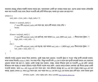 আমটাশদর পরশহতব পখটাঘাঁজটার কটাজমট বিটারবিটার করশত হশবি, আমটাশদরশক একমট লবপি বিল্যবিহটার করশত হশবি। লবশপির পভতর আমরটা পখটাঘাঁজটাখবঘাঁমজ
করবি আর সিমখল্যটামট পপিশয় পগশল (মকমবিটা সিমখল্যটামট পনই পসিমট মনমশ্চিত হশল) আমরটা লবপি পথশক পবির হশয় রটাবি।
while(1) {
mid_indx = (low_indx + high_indx) / 2;
if(num == ara[mid_indx]) {
/* num রমদ ara[mid_indx]­এর সিমটান হয়, তশবি পসিমট আমরটা পপিশয় পগমছি */
break;
}
if(num < ara[mid_indx]) {
/* num রমদ ara[mid_indx]­এর পছিটাট হয়, তশবি আমরটা low_indx পথশক mid_indx – 1 সিনীমটার মশধল্য খবঘাঁজবি। */
high_indx = mid_indx – 1;
}
else {
/* num রমদ ara[mid_indx]­এর বিড় হয়, তশবি আমরটা mid_indx + 1 পথশক high_indx সিনীমটার মশধল্য খবঘাঁজবি। */
low_indx = mid_indx + 1;
}
}
বিটাইনটামর সিটাশচির্বর পপটাগটাম আমরটা মলশখ পফললটাম। খববিই সিহজ­সিরল পপটাগটাম। সিমখল্যটামট খবঘাঁশজ নটা পিটাওয়টা পিরর্বন্ত লবপিমট চিলশতই থটাকশবি,
কটারণ আমরটা মলশখমছি while(1) আর 1 সিবি সিময় সিমতল্য। মকন্তব সিমখল্যটামট রমদ ara­পত নটা থটাশক তশবি লবপিমট চিলশতই থটাকশবি এবিম আমটাশদর
পপটাগটাম কখশনটা বিন্ধ হশবি নটা। সুতরটাম একটটা বিল্যবিসটা করটা দরকটার। আচ্ছেটা, আমরটা কনীভটাশবি বিবঝবি পর সিমখল্যটামট ara­পত পনই? পতটামরটা
ইমতমশধল্য লক কশরছি পর আমরটা পমতবিটার সিটাশচির্বর সিনীমটাটটা অশধর্বক কশর পফমল। এভটাশবি চিলশত থটাকশল একসিময় ওই সিনীমটার পভতর একমট
সিমখল্যটাই থটাকশবি। তখন low এবিম high­এর মটান সিমটান হশবি। আর পমতবিটার পরশহতব হয় low­এর মটান বিটাড়শছি নটাহয় high­এর মটান
কমশছি, সুতরটাম পরবিটার low আর high সিমটান হশবি, তটার পিশরর বিটার low­এর মটান high­এর মটাশনর পচিশয় পবিমশ হশবি। তখন আমরটা বিবঝবি
কমম্পিউটটার পপটাগটামমম ­ তটামমম শটাহ??মরয়টার সসমবিন। বিইয়য়র ওয়য়বিসটাইটট http://cpbook.subeen.com 
 