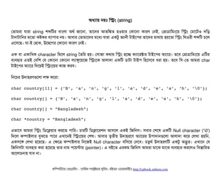 অধল্যটায় নয়মোঃ মসম (string)
পতটামরটা রটারটা string শব্দমটর বিটামলটা অথর্ব জটাশনটা, তটাশদর আতমঙ্কত হওয়টার পকটাশনটা কটারণ পনই, পপটাগটামমমশয় মসম পমটাশটও দমড়
টটানটাটটামনর মশতটা কষকর বিল্যটাপিটার নয়। আবিটার পতটামটাশদর মশধল্য রটারটা একটব জটাননী টটাইশপির তটাশদর মটাথটায় হয়শতটা মসম মথওরনী শব্দমট চিশল
এশসিশছি। রটা-ই পহটাক, উশদ্বিশগর পকটাশনটা কটারণ পনই।
এক বিটা একটামধক character মমশল string ততমর হয়। পসিটাজটা কথটায় মসম হশচ্ছে কল্যটাশরক্টটার টটাইশপির অল্যটাশর। তশবি পপটাগটামমমশয় এমটর
বিল্যবিহটার এতই পবিমশ পর পকটাশনটা পকটাশনটা লল্যটাঙবশয়শজ মসমশক আলটাদটা একমট ডিটাটটা টটাইপি মহশসিশবি ধরটা হয়। তশবি মসি-পত আমরটা char
টটাইশপির অল্যটাশর মদশয়ই মসমশয়র কটাজ করবি।
মনশচির উদটাহরণগুশলটা লক কশরটা:
char country[11] = {'B', 'a', 'n', 'g', 'l', 'a', 'd', 'e', 's', 'h', '0'};
char country[] = {'B', 'a', 'n', 'g', 'l', 'a', 'd', 'e', 's', 'h', '0'};
char country[] = “Bangladesh”;
char *country = “Bangladesh”;
এভটাশবি আমরটা মসম মডিশকয়টার করশত পিটামর। চিটারমট মডিকটাশরশন আসিশল একই মজমনসি। সিবিটার পশশষ একমট Null character ('0')
মদশল কম্পিটাইলটার বিবঝশত পিটাশর এখটাশনই মসমশয়র পশষ। আবিটার তগতনীয় উদটাহরশণ অল্যটাশরর উপিটাদটানগুশলটা আলটাদটা কশর পলখটা হয়মন,
একসিশঙ পলখটা হশয়শছি। এ পকশত্র কম্পিটাইলটার মনশজই Null character বিমসিশয় পনশবি। চিতবথর্ব উদটাহরণমট একটব অদ্ভবত। এখটাশন পর
মজমনসিটটা বিল্যবিহটার করটা হশয়শছি তটার নটাম পিশয়ন্টটার (pointer)। এ বিইশত এরকম মজমনসি আমরটা মটাশঝ মটাশঝ বিল্যবিহটার করশলও মবিসটামরত
আশলটাচিনটায় রটাবি নটা।
কমম্পিউটটার পপটাগটামমম ­ তটামমম শটাহ??মরয়টার সসমবিন। বিইয়য়র ওয়য়বিসটাইটট http://cpbook.subeen.com 
 