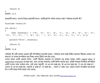     return 0; 
}
পপটাগটাম: ৯.২
পপটাগটামমট চিটালটাও। তটারপির মনশচির পপটাগটামমট চিটালটাও। আউটপিবশট মক পিটাথর্বকল্য পদখশত পিটাচ্ছে? পিটাথর্বশকল্যর কটারণটটা কনী?
#include <stdio.h> 
int main() 
{ 
       char country[] = {'B', 'a', 'n', 'g', 'l', 'a', 'd', 'e', 's', 'h',
'0', 'i', 's', ' ', 'm', 'y', ' ', 'c', 'o', 'u', 'n', 't', 'r', 'y'}; 
    
    printf("%sn", country);    
    
    return 0; 
}
পপটাগটাম: ৯.৩
পিটাথর্বকল্যটটা কনী পসিমট পতটামরটা পপটাগটাম দুমট কমম্পিউটটাশর চিটালটাশলই বিবঝশবি। পিটাথর্বশকল্যর কটারণ হশচ্ছে মদ্বিতনীয় পপটাগটাশম মসমশয়র পভতশর এক
জটায়গটায় '0' থটাকটায় কম্পিটাইলটার ধশর মনশচ্ছে ওখটাশন মসমটটা পশষ হশয় পগশছি।
এবিটাশর আমরটা একমট পপটাগটাম মলখবি। একমট মসমশয়র পভতশরর সিবি অকরশক বিড় হটাশতর অকশর (অথর্বটাৎ capital letter বিটা
uppercase character) রূপিটান্তর করটা। তশবি এর জন আমটাশদর একমট মজমনসি জটানশত হশবি। পমতমট অকশরর মবিপিরনীশত কমম্পিউটটার
একমট সিমখল্যটার পকটাডি বিল্যবিহটার কশর। পসিই পকটাডি অনুরটায়নী, 'A'-এর মটান হশচ্ছে 65, 'B'-এর মটান হশচ্ছে 66, 'C'-এর মটান হশচ্ছে 67...
এভটাশবি 'Z'-এর মটান হশচ্ছে 90। পতমনই 'a' হশচ্ছে 97, 'b' হশচ্ছে 98 ... এভটাশবি 'z' হশচ্ছে 122। সুতরটাম পকটাশনটা কল্যটাশরক্টটার বিড় হটাশতর
মক নটা পসিমট আমরটা মনণর্বয় করশত পিটামর এভটাশবি:
কমম্পিউটটার পপটাগটামমম ­ তটামমম শটাহ??মরয়টার সসমবিন। বিইয়য়র ওয়য়বিসটাইটট http://cpbook.subeen.com 
 