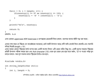     
    for(i = 0; i < length; i++) { 
        if(country[i] >= 97 && country[i] <= 122) { 
            country[i] = 'A' + (country[i] ­ 'a'); 
        } 
    } 
    
    printf("%sn", country); 
    
    return 0; 
}
পপটাগটাম: ৯.৪
এখন পতটামরটা uppercase পথশক lowercase-এ রূপিটান্তশরর পপটাগটামমট মলশখ পফশলটা। তটারপিশর আবিটার বিইমট পিড়টা শুর কশরটা।
এখটাশন লক কশরটা পর মসমশয় (বিটা কল্যটাশরক্টটাশরর অল্যটাশরশত) পমটাট কয়মট উপিটাদটান আশছি পসিমট আমম পদশখই মলশখ পফশলমছি এবিম সিরটাসিমর
বিমসিশয় মদশয়মছি length = 10।
এবিটার আমরটা পকটাশনটা মসমশয়র তদঘর্বল্য মটাপিটার জন একমট ফটামশন মলখবি! এমট পতমন কমঠিন মকছিব নয়। একমট লবশপির সিটাহটাশরল্য মসমশয়র
পমতমট উপিটাদটান পিরনীকটা করশত হশবি এবিম Null character ('0') পপিশল লবপি পথশক পবির হশয় রটাশবি অথর্বটাৎ, '0' নটা পিটাওয়টা পিরর্বন্ত লবপি
চিলশত থটাকশবি। আর লবপি রতবিটার চিলশবি মসমশয়র তদঘর্বল্যও তত হশবি।
#include <stdio.h> 
int string_length(char str[]) 
{ 
    int i, length = 0; 
কমম্পিউটটার পপটাগটামমম ­ তটামমম শটাহ??মরয়টার সসমবিন। বিইয়য়র ওয়য়বিসটাইটট http://cpbook.subeen.com 
 