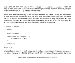 &n2);। পতটামরটা মপন্ট করশল পদখশবি value-এর মটান 2। while(1 == scanf("%s", country)) লটাইশন পরমট
ঘটশছি  তটা  হশলটা, রতকণ একমট country-এর নটাম scanf মদশয় ইনপিবট পনওয়টা হশচ্ছে, ফটামশনমট 1 মরটটানর্ব করশছি, আর লবশপির
পভতশরর কমন্ডিশন সিতল্য হশচ্ছে (1 == 1), তটাই লবশপির কটাজ চিলশত থটাকশবি।
আশরকমট মজমনসি পখয়টাল কশরটা পর country-এর আশগ পকটান & মচিহ্ন বিল্যবিহটার করটা হয়মন। পতটামরটা &country মলশখ পদশখটা পপটাগটামমট
কনী আচিরণ কশর। তশবি %s বিল্যবিহটাশরর একমট সিমসিল্যটা হশচ্ছে মসমশয় পকটাশনটা পহটায়টাইটশস্পেসি কল্যটাশরক্টটার (পরমন: পস্পেসি, টল্যটাবি ইতল্যটামদ)
থটাকটা রটাশবি নটা, এমন মকছিব পপিশল scanf ওই কল্যটাশরক্টটার পিরর্বন্ত একমট মসম ধশর পনয়। পরমন, ইনপিবট রমদ হয় this is তশবি scanf
পথশম this পকই মসম মহশসিশবি পনশবি, তটারপিশর রমদ আবিটার scanf ফটামশন কল করটা হয়, তশবি is পক পসি মসম মহশসিশবি ইনপিবট মনশয়
পনশবি। এই সিমসিল্যটা এড়টাশনটার জন আমরটা gets ফটামশন বিল্যবিহটার করশত পিটামর। মনশচির উদটাহরণমট পদশখটা:
#include <stdio.h> 
int main() 
{ 
    char ara[100]; 
    while(NULL != gets(ara)) {                  
        printf("%sn", ara); 
    } 
    
    return 0; 
}
পপটাগটাম: ৯.৬
এই পপটাগটামমটও চিলশত থটাকশবি রতকণ নটা তবমম ctrl + z (মটাশন মক-পবিটাশডির্ব ctrl ও z একসিশঙ) চিটাশপিটা, মলনটাশক্সর জন ctrl + d। ctrl +
z বিটা ctrl + d মদশল gets ফটামশনমট NULL মরটটানর্ব কশর। আশরকমট মজমনসি লক কশরটা পর আমম char ara[100]; মডিশকয়টার কশর
কমম্পিউটটার পপটাগটামমম ­ তটামমম শটাহ??মরয়টার সসমবিন। বিইয়য়র ওয়য়বিসটাইটট http://cpbook.subeen.com 
 