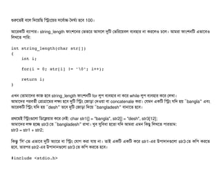 শুরশতই বিশল মদশয়মছি মসমশয়র সিশবির্বটাচ তদঘর্বল্য হশবি 100।
আশরকমট বিল্যটাপিটার। string_length ফটামশশনর পভতশর আসিশল দুমট পভমরশয়বিল বিল্যবিহটার নটা করশলও চিশল। আমরটা ফটামশনমট এভটাশবিও
মলখশত পিটামর:
int string_length(char str[]) 
{ 
    int i; 
    
    for(i = 0; str[i] != '0'; i++); 
        
    return i; 
} 
এখন পতটামটাশদর কটাজ হশবি string_length ফটামশনমট for লবপি বিল্যবিহটার নটা কশর while লবপি বিল্যবিহটার কশর পলখটা।
আমটাশদর পিরবিতর্বনী পপটাগটাশমর লকল্য হশবি দুমট মসম পজটাড়টা পদওয়টা বিটা concatenate করটা। পরমন একমট মসম রমদ হয় “bangla” এবিম
আশরকমট মসম রমদ হয় “desh” তশবি দুমট পজটাড়টা মদশয় “bangladesh” বিটানটাশত হশবি।
পথশমই মসমগুশলটা মডিশকয়টার কশর পনই: char str1[] = "bangla", str2[] = "desh", str3[12];
আমটাশদর লক হশচ্ছে str3 পত “bangladesh” রটাখটা। খববি সুমবিধটা হশতটা রমদ আমরটা এমন মকছিব মলখশত পিটারতটাম:
str3 = str1 + str2;
মকন্তব 'মসি'-পত এভটাশবি দুমট অল্যটাশর বিটা মসম পরটাগ করটা রটায় নটা। তটাই একমট একমট কশর str1-এর উপিটাদটানগুশলটা str3 পত কমপি করশত
হশবি, তটারপির str2-এর উপিটাদটানগুশলটা str3 পত কমপি করশত হশবি।
#include <stdio.h> 
 
