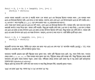 for(i = 0, j = 0; i < length1; i++, j++) { 
    str3[j] = str1[i]; 
}
এখটাশন আমরটা শুরশতই i-এর মটান 0 কশরমছি কটারণ i পক আমরটা str1-এর ইনশডিক্স মহশসিশবি বিল্যবিহটার করবি। j পক বিল্যবিহটার করবি
str3-এর ইনশডিক্স মহশসিশবি তটাই j-এর মটানও 0 করটা হশয়শছি। তটারপির এশক এশক str1-এর উপিটাদটানগুশলটা str3 পত কমপি করমছি এবিম i
ও j-এর মটান 1 কশর বিটাড়টামচ্ছে (i++, j++)। লবপি পশষ হওয়টার পিশর i ও j পশতল্যশকর মটান হশবি 6।
এখন পিশরর লবশপি আমরটা str2 পক str3-পত কমপি করবি। এখন str2-এর ইনশডিক্স মহশসিশবি রমদ i বিল্যবিহটার কমর, তশবি তটার মটান লবশপির
শুরশতই আবিটার 0 কশর মদশত হশবি। আমরটা পসিমট কশরমছি। মকন্তব ভবল কশরমছি পসিই সিশঙ j-এর মটান 0 কশর মদশয়। j-এর মটান 0 করশল
পতটা str2-এর পথম (0 তম) উপিটাদটান str3-এর পথম (0 তম) উপিটাদটান মহশসিশবি কমপি হশবি, মকন্তব আমরটা পতটা পসিমট চিটাই নটা। আমরটা চিটাই
str2-এর পথম উপিটাদটান হশবি str3-এর সিপ্তম উপিটাদটান। তটাহশল j-এর মটান 0 করটা রটাশবি নটা। তটাই মদ্বিতনীয় লবপিমট হশবি এমন:
for(i = 0; i < length2; i++, j++) { 
    str3[j] = str2[i]; 
}
আশরকমট বিল্যটাপিটার লক কশরটা। মদ্বিতনীয় লবপি পথশক পবির হবিটার পিশর str3-এর পশষ ঘশর '0' অল্যটাসিটাইন কশরমছি (str3[j] = '0';) রটাশত
মসমটটা পর ওখটাশনই পশষ, এমট কম্পিটাইলটার বিবঝশত পিটাশর।
আমটাশদর পিরবিতর্বনী পপটাগটাম হশবি দুমট মসমশয়র মশধল্য তবলনটা করটা। অথর্বটাৎ দুমট মসমশয়র মশধল্য পছিটাট, বিড়, সিমটান মনণর্বয় করটা। সিমখল্যটার
পকশত্র পরমন >, <, >=, <=, == মচিহ্ন বিল্যবিহটার কশর তবলনটা করটা রটায়, মসমশয়র পকশত্র পসিই বিল্যবিসটা নটাই। মকন্তব মসমশয়র পকশত্র পটায়ই
আমটাশদর এই তবলনটা করটার দরকটার পিড়শবি। পরমন ধশরটা, সিমটর্বমশয়র পকশত্র পরখটাশন পছিটাট পথশক বিড় বিটা বিড় পথশক পছিটাট কমটানুসিটাশর
সিটাজটাশত হশবি (alphabetical ordering)।
মসমশয় পছিটাট-বিড় আবিটার কনী? পবিমশ কথটা বিশল বিল্যটাখল্যটা নটা কশর মকছিব উদটাহরণ মদই, তটাহশলই বিবঝশত পিটারশবি।
'aaa'-এর পচিশয় 'aab' বিড়। আবিটার 'ba' ও 'ca'-এর মশধল্য 'ca' বিড়।
 