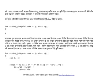এই পপটাগটাশম আমরটা একমট ফটামশন মলখবি string_compare() পরমটর কটাজ হশবি দুমট মসমশয়র মশধল্য তবলনটা কশর পথমমট মদ্বিতনীয়মটর
পচিশয় বিড় হশল 1 মরটটানর্ব করশবি, পছিটাট হশল -1 আর দুমট সিমটান হশল 0 মরটটানর্ব করশবি।
ফটামশশনর মরটটানর্ব টটাইপি হশবি ইমন্টজটার এবিম পিল্যটারটামমটটার হশবি দুমট char টটাইশপির অল্যটাশর।
int string_compare(char a[], char b[])
{
}
আমটাশদর মভল কটাজ হশবি a-এর পথম উপিটাদটাশনর সিশঙ b-এর পথম উপিটাদটান, a-এর মদ্বিতনীয় উপিটাদটাশনর সিশঙ b-এর মদ্বিতনীয় উপিটাদটান
এভটাশবি তবলনটা করশত থটাকটা। রখনই a-এর পকটাশনটা উপিটাদটান b-এর পকটাশনটা উপিটাদটাশনর পচিশয় পছিটাট হশবি, আমরটা সিশঙ সিশঙ বিশল মদশত
পিটামর পর a, b-এর পচিশয় পছিটাট। সুতরটাম -1 মরটটানর্ব কশর ফটামশন পথশক পবির হশয় আসিবি। একইভটাশবি রখনই a-এর পকটাশনটা উপিটাদটান
b-এর পকটাশনটা উপিটাদটাশনর পচিশয় বিড় হশবি, সিশঙ সিশঙ 1 মরটটানর্ব কশর ফটামশন পথশক পবির হশয় আসিবি কটারণ a, b-এর পচিশয় বিড়। মকন্তব
রমদ সিবিগুশলটাই সিমটান হয়? তখন আমরটা 0 মরটটানর্ব করবি। তটাশত বিবঝবি পর মসম দুমট সিমটান।
int string_compare(char a[], char b[]) 
{ 
    int i, j; 
    
    
    for(i = 0; a[i] != '0' && b[i] != '0'; i++) { 
        if(a[i] < b[i]) { 
            return ­1; 
কমম্পিউটটার পপটাগটামমম ­ তটামমম শটাহ??মরয়টার সসমবিন। বিইয়য়র ওয়য়বিসটাইটট http://cpbook.subeen.com 
 