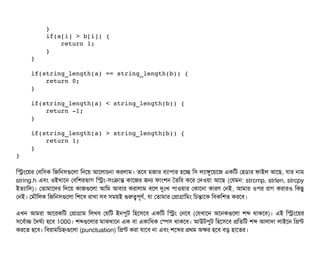         } 
        if(a[i] > b[i]) { 
            return 1; 
        } 
    } 
    
    if(string_length(a) == string_length(b)) { 
        return 0; 
    } 
    
    if(string_length(a) < string_length(b)) { 
        return ­1; 
    } 
    
    if(string_length(a) > string_length(b)) { 
        return 1; 
    } 
}
মসমশয়র পবিমসিক মজমনসিগুশলটা মনশয় আশলটাচিনটা করলটাম। তশবি মজটার বিল্যটাপিটার হশচ্ছে মসি লল্যটাঙবশয়শজ একমট পহডিটার ফটাইল আশছি, রটার নটাম
string.h এবিম ওইখটাশন পবিমশরভটাগ মসম-সিমকটান্ত কটাশজর জন ফটামশন ততমর কশর পদওয়টা আশছি (পরমন: strcmp, strlen, strcpy
ইতল্যটামদ)। পতটামটাশদর মদশয় কটাজগুশলটা আমম আবিটার করটালটাম বিশল দুমোঃখ পিটাওয়টার পকটাশনটা কটারণ পনই, আমটার ওপির রটাগ করটারও মকছিব
পনই। পমদৌমলক মজমনসিগুশলটা মশশখ রটাখটা সিবি সিময়ই গুরত্বপিভণর্ব, রটা পতটামটার পপটাগটামমম মচিন্তটাশক মবিকমশত করশবি।
এখন আমরটা আশরকমট পপটাগটাম মলখবি পরমট ইনপিবট মহশসিশবি একমট মসম পনশবি (পরখটাশন অশনকগুশলটা শব্দ থটাকশবি)। এই মসমশয়র
সিশবির্বটাচ তদঘর্বল্য হশবি 1000। শব্দগুশলটার মটাঝখটাশন এক বিটা একটামধক পস্পেসি থটাকশবি। আউটপিবট মহশসিশবি পমতমট শব্দ আলটাদটা লটাইশন মপন্ট
করশত হশবি। মবিরটামমচিহ্নগুশলটা (punctuation) মপন্ট করটা রটাশবি নটা এবিম শশব্দর পথম অকর হশবি বিড় হটাশতর।
 