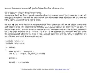 অশনক শতর্ব মদশয় পফললটাম। তশবি পপটাগটামমট খববি কমঠিন মকছিব নয়। মনশজ মনশজ পচিষটা করশত পিটাশরটা।
আর নটা পিটারশল এখন চিশলটা পদমখ কনীভটাশবি সিমটাধটান করটা রটায়।
পথম কথটা হশচ্ছে, ইনপিবট পনবি কনীভটাশবি? বিবঝশতই পিটারছি পর ইনপিবশট পরশহতব পস্পেসি থটাকশবি, scanf( %s )“ ” বিল্যবিহটার করটা রটাশবি নটা। তটাই
আমরটা gets() বিল্যবিহটার করবি। তটার পিশরর কথটা হশচ্ছে একমট শশব্দ পকটান পকটান কল্যটাশরক্টটার থটাকশত পিটাশর? পরশহতব বিলটা পনই, আমরটা ধশর
মনই 'a' পথশক 'z', 'A' পথশক 'Z' আর '0' পথশক '9' থটাকশবি।
তটার পিশরর পশ হশচ্ছে, আমরটা কখন বিবঝবি বিটা আমটাশদর পপটাগটামশক কনীভটাশবি পবিটাঝটাশবিটা পর একমট শব্দ শুর হশয়শছি?-এর জন আমরটা
একমট পভমরশয়বিল রটাখশত পিটামর। পভমরশয়বিশলর নটাম রমদ মদই is_word_started তটাহশল এর মটান 0 হশল বিবঝবি শব্দ শুর হয়মন, শব্দ
শুর হশল এর মটান আমরটা 1 কশর পদবি। আবিটার শব্দ পশষ হশল 0 কশর পদবি। রখন পদখবি শব্দ শুর হশয় পগশছি (is_word_started-এর
মটান 1) মকন্তব পকটাশনটা কল্যটাশরক্টটাশরর মটান 'a' 'z'– বিটা 'A' 'Z',– বিটা '0' '9'– এই পরশঞ্জির মশধল্য পনই, তখনই বিবঝবি শব্দমট পশষ। পতটামরটা
রমদ এর আশগ পপটাগটামমট পচিষটা করটার পিরও মলখশত নটা পিটাশরটা, এখন পচিষটা করশল পিটারশবি আশটা কমর। আমম এখন পকটাডিমট মলশখ পদবি
তশবি পসিমট পদখটার আশগ অবিশল্যই মনশজ করটার পচিষটা করশত হশবি।
#include <stdio.h>
#include <string.h>
int main()
{
    char s[1002], word[100];
    int i, j, length, is_word_started;
    gets(s);
    length = strlen(s);
কমম্পিউটটার পপটাগটামমম ­ তটামমম শটাহ??মরয়টার সসমবিন। বিইয়য়র ওয়য়বিসটাইটট http://cpbook.subeen.com 
 