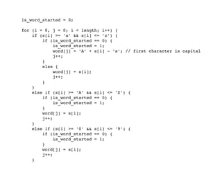     is_word_started = 0;
    for (i = 0, j = 0; i < length; i++) {
        if (s[i] >= 'a' && s[i] <= 'z') {
            if (is_word_started == 0) {
                is_word_started = 1;
                word[j] = 'A' + s[i] ­ 'a'; // first character is capital
                j++;
            }
            else {
                word[j] = s[i];
                j++;
            }
        }
        else if (s[i] >= 'A' && s[i] <= 'Z') {
            if (is_word_started == 0) {
                is_word_started = 1;
            }
            word[j] = s[i];
            j++;
        }
        else if (s[i] >= '0' && s[i] <= '9') {
            if (is_word_started == 0) {
                is_word_started = 1;
            }
            word[j] = s[i];
            j++;
        }
 