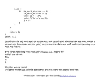         else {
            if (is_word_started == 1) {
                is_word_started = 0;
                word[j] = '0';
                printf("%sn", word);
                j = 0;
            }
        }
    }
    return 0;
}
পপটাগটাম: ৯.৮
পপটাগটামমট বিবঝশত মক একটব সিমসিল্যটা হশচ্ছে? পসি পিশর পদখটা রটাশবি, আশগ পপটাগটামমট চিটপিট কমম্পিউটটাশর টটাইপি কশর পফশলটা, কম্পিটাইল ও
রটান কশরটা। রটারটা মলনটাক্স বিল্যবিহটার করছি তটারটা gets() বিল্যবিহটাশরর কটারশণ কম্পিটাইলটার পথশক একমট সিতকর্ব সিমশকত (warning) পপিশত
পিটাশরটা, পিটাত্তিটা মদশয়টা নটা।
ইনপিবট মহশসিশবি পরশকটাশনটা মকছিব মলখশত পিটাশরটা। পরমন: This is a test.। আউটপিবট কনী?
আউটপিবট হশচ্ছে এই রকম:
This
Is
A
কনী মবশমকল! test পগল পকটাথটায়?
এখন পতটামটার কটাজ হশবি test-এর মনশখটাঘাঁজ হওয়টার রহসিল্যটটা তদন্ত করটা। তটারপির আমম পপটাগটামমট বিল্যটাখল্যটা করবি।
কমম্পিউটটার পপটাগটামমম ­ তটামমম শটাহ??মরয়টার সসমবিন। বিইয়য়র ওয়য়বিসটাইটট http://cpbook.subeen.com 
 