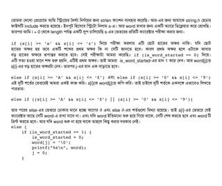 পতটামরটা পদশখটা পপটাগটাশম আমম মসমশয়র তদঘর্বল্য মনণর্বশয়র জন strlen ফটামশন বিল্যবিহটার কশরমছি। আর-এর জন আমটাশক string.h পহডিটার
ফটাইলমট include করশত হশয়শছি। ইনপিবট মহশসিশবি মসমটটা মনলটাম s-এ। আর word রটাখটার জন একমট অল্যটাশর মডিশকয়টার কশর পরশখমছি।
তটারপির আমম i = 0 পথশক length পিরর্বন্ত একমট লবপি চিটামলশয়মছি s-এর পভতশরর পমতমট কল্যটাশরক্টটার পিরনীকটা করটার জন।
if (s[i] >= 'a' && s[i] <= 'z') মদশয়  পিরনীকটা করলটাম  এমট পছিটাট  হটাশতর  অকর  নটামক।  রমদ পছিটাট
হটাশতর অকর হয় তশবি একমট শশব্দর পথম অকর মক নটা পসিমট জটানশত হশবি। কটারণ পথম অকর হশল ওটটাশক আবিটার
বিড় হটাশতর অকশর রূপিটান্তর করশত হশবি। পসিই পিরনীকটাটটা আমরটা কশরমছি: if (is_word_started == 0) মদশয়।
এমট সিতল্য হওয়টা মটাশন শব্দ শুর হয়মন, এমটই পথম অকর। তটাই আমরটা is_word_started-এর মটান 1 কশর পদবি। আর word[j]পত
s[i]-এর বিড় হটাশতর অকরটটা পনবি। তটারপির j-এর মটান এক বিটাড়টাশত হশবি।
else if (s[i] >= 'A' && s[i] <= 'Z') এবিম else if (s[i] >= '0' && s[i] <= '9')
এই দুমট শশতর্বর পভতশরই আমরটা একই কটাজ কমর। s[i]পক word[j]পত কমপি কমর। তটাই চিটাইশল দুমট শতর্বশক একসিশঙ এভটাশবিও মলখশত
পিটারতটাম:
else if ((s[i] >= 'A' && s[i] <= 'Z') || (s[i] >= '0' && s[i] <= '9'))
তটার পিশরর else-এর পভতশর পঢটাকটার মটাশন হশচ্ছে আশগর if এবিম else if-এর শতর্বগুশলটা মমথল্যটা হশয়শছি। তটাই s[i]-এর পভতশর পরই
কল্যটাশরক্টটার আশছি পসিমট word-এ রটাখটা রটাশবি নটা। এবিম রমদ word ইমতমশধল্য শুর হশয় মগশয় থটাশক, পসিমট পশষ করশত হশবি এবিম word মট
মপন্ট করশত হশবি। আর রমদ word শুর নটা হশয় থটাশক তটাহশল মকছিব করটার দরকটার পনই।
else {
    if (is_word_started == 1) {
        is_word_started = 0;
        word[j] = '0';
        printf("%sn", word);
        j = 0;
    }
 