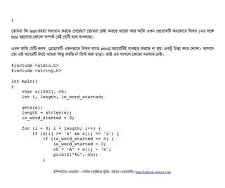 }
পতটামরটা মক test-রহসিল্য সিমটাধটান করশত পপিশরছি? পতটামরটা পচিষটা করশত থটাশকটা আর আমম এখন পপটাগটামমট অনভটাশবি মলখবি (এর সিশঙ
test রহশসিল্যর পকটাশনটা সিম্পিকর্ব পনই পসিমট বিশল রটাখলটাম)।
এখন আমম পরমট করবি, পপটাগটামমট এমনভটাশবি মলখবি রটাশত word অল্যটাশরমটই বিল্যবিহটার করশত নটা হয়! একটব মচিন্তটা কশর পদশখটা। আসিশল
পতটা এই অল্যটাশরমট মনশয় আমরটা মকছিব করমছি নটা মপন্ট করটা ছিটাড়টা। তটাই এর আসিশল পকটাশনটা দরকটার পনই।
#include <stdio.h>
#include <string.h>
int main()
{
    char s[1002], ch;
    int i, length, is_word_started;
    gets(s);
    length = strlen(s);
    is_word_started = 0;
    for (i = 0; i < length; i++) {
        if (s[i] >= 'a' && s[i] <= 'z') {
            if (is_word_started == 0) {
                is_word_started = 1;
                ch = 'A' + s[i] ­ 'a';
                printf("%c", ch);
            }
কমম্পিউটটার পপটাগটামমম ­ তটামমম শটাহ??মরয়টার সসমবিন। বিইয়য়র ওয়য়বিসটাইটট http://cpbook.subeen.com 
 