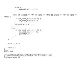             else {
                printf("%c", s[i]);
            }
        }
          else if ((s[i] >= 'A' && s[i] <= 'Z') || (s[i] >= '0' && s[i] <=
'9')) {
            if (is_word_started == 0) {
                is_word_started = 1;
            }
            printf("%c", s[i]);
        }
        else {
            if (is_word_started == 1) {
                is_word_started = 0;
                printf("n");
            }
        }
    }
    printf("n");
    return 0;
}
পপটাগটাম: ৯.৯
এখন পপটাগটামমট বিবঝশত পচিষটা কশরটা এবিম মবিমভন্ন ইনপিবট মদশয় পিরনীকটা কশর পদশখটা। পরমন:
This is test number 9.9
 