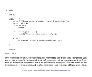 int main() 
{    
    int n; 
    
    while(1) { 
        printf("Please enter a number (enter 0 to exit): "); 
        scanf("%d", &n); 
        if(n == 0) { 
            break; 
        }    
        if(1 == is_prime(n)) { 
            printf("%d is a prime number.n", n); 
        } 
        else { 
            printf("%d is not a prime number.n", n); 
        } 
    } 
     
    return 0; 
}
পপটাগটাম: ১০.১
পমদৌমলক সিমখল্যটা মনণর্বশয়র জন আমরটা একমট ফটামশন মলশখমছি পরমটর পিল্যটারটামমটটার হশচ্ছে একমট ইমন্টজটার নম্বর n। ফটামশশন আমরটা n পক 2
পথশক n-1 পিরর্বন্ত সিমখল্যটাগুশলটা মদশয় ভটাগ করটার পচিষটা কশরমছি একমট লবশপির সিটাহটাশরল্য। রমদ এর মশধল্য পকটাশনটা সিমখল্যটা মদশয় n মনমোঃশশশষ
মবিভটাজল্য হয়, তশবি আমরটা সিশঙ সিশঙই বিশল মদশত পিটামর পর পসিমট পমদৌমলক সিমখল্যটা নয় এবিম ফটামশনমট 0 মরটটানর্ব কশর। আর রমদ সিবি সিমখল্যটা
মদশয় ভটাগ করটার পিরও পদখটা রটায় পর পকটান সিমখল্যটাই n পক মনমোঃশশশষ ভটাগ করশত পিটাশরমন, তখন আমরটা এই মসিদ্ধটাশন্ত আসিশত পিটামর পর n
কমম্পিউটটার পপটাগটামমম ­ তটামমম শটাহ??মরয়টার সসমবিন। বিইয়য়র ওয়য়বিসটাইটট http://cpbook.subeen.com 
 