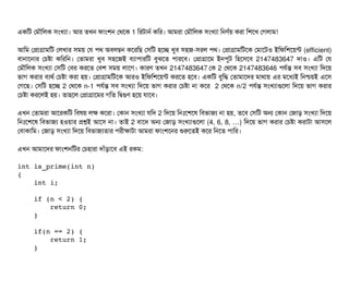 একমট পমদৌমলক সিমখল্যটা। আর তখন ফটামশন পথশক 1 মরটটানর্ব কমর। আমরটা পমদৌমলক সিমখল্যটা মনণর্বয় করটা মশশখ পগলটাম!
আমম পপটাগটামমট পলখটার সিময় পর পিথ অবিলম্বন কশরমছি পসিমট হশচ্ছে খববি সিহজ-সিরল পিথ। পপটাগটামমটশক পমটাশটও ইমফমশশয়ন্ট (efficient)
বিটানটাশনটার পচিষটা কমরমন। পতটামরটা খববি সিহশজই বিল্যটাপিটারমট বিবঝশত পিটারশবি। পপটাগটাশম ইনপিবট মহশসিশবি 2147483647 দটাও। এমট পর
পমদৌমলক সিমখল্যটা পসিমট পবির করশত পবিশ সিময় লটাশগ। কটারণ তখন 2147483647 পক 2 পথশক 2147483646 পিরর্বন্ত সিবি সিমখল্যটা মদশয়
ভটাগ করটার বিল্যথর্ব পচিষটা করটা হয়। পপটাগটামমটশক আরও ইমফমশশয়ন্ট করশত হশবি। একমট বিবমদ্ধ পতটামটাশদর মটাথটায় এর মশধল্যই মনশ্চিয়ই এশসি
পগশছি। পসিমট হশচ্ছে 2 পথশক n-1 পিরর্বন্ত সিবি সিমখল্যটা মদশয় ভটাগ করটার পচিষটা নটা কশর 2 পথশক n/2 পিরর্বন্ত সিমখল্যটাগুশলটা মদশয় ভটাগ করটার
পচিষটা করশলই হয়। তটাহশল পপটাগটাশমর গমত মদ্বিগুণ হশয় রটাশবি।
এখন পতটামরটা আশরকমট মবিষয় লক কশরটা। পকটান সিমখল্যটা রমদ 2 মদশয় মনমোঃশশশষ মবিভটাজল্য নটা হয়, তশবি পসিমট অন পকটান পজটাড় সিমখল্যটা মদশয়
মনমোঃশশশষ মবিভটাজল্য হওয়টার পশই আশসি নটা। তটাই 2 বিটাশদ অন পজটাড় সিমখল্যটাগুশলটা (4, 6, 8, )… মদশয় ভটাগ করটার পচিষটা করটাটটা আসিশল
পবিটাকটামম। পজটাড় সিমখল্যটা মদশয় মবিভটাজল্যতটার পিরনীকটাটটা আমরটা ফটামশশনর শুরশতই কশর মনশত পিটামর।
এখন আমটাশদর ফটামশনমটর পচিহটারটা দটাঘাঁড়টাশবি এই রকম:
int is_prime(int n) 
{ 
    int i; 
    
    if (n < 2) {
        return 0;
    }
    if(n == 2) { 
        return 1; 
    } 
 