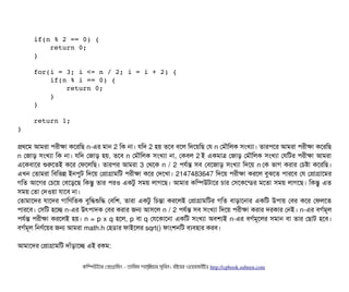     
    if(n % 2 == 0) { 
        return 0; 
    } 
    
    for(i = 3; i <= n / 2; i = i + 2) { 
        if(n % i == 0) { 
            return 0; 
        } 
    } 
    
    return 1; 
}
পথশম আমরটা পিরনীকটা কশরমছি n-এর মটান 2 মক নটা। রমদ 2 হয় তশবি বিশল মদশয়মছি পর n পমদৌমলক সিমখল্যটা। তটারপিশর আমরটা পিরনীকটা কশরমছি
n পজটাড় সিমখল্যটা মক নটা। রমদ পজটাড় হয়, তশবি n পমদৌমলক সিমখল্যটা নটা, পকবিল 2 ই একমটাত্র পজটাড় পমদৌমলক সিমখল্যটা পরমটর পিরনীকটা আমরটা
এশকবিটাশর শুরশতই কশর পফশলমছি। তটারপির আমরটা 3 পথশক n / 2 পিরর্বন্ত সিবি পবিশজটাড় সিমখল্যটা মদশয় n পক ভটাগ করটার পচিষটা কশরমছি।
এখন পতটামরটা মবিমভন্ন ইনপিবট মদশয় পপটাগটামমট পিরনীকটা কশর পদশখটা। 2147483647 মদশয় পিরনীকটা করশল বিবঝশত পিটারশবি পর পপটাগটাশমর
গমত আশগর পচিশয় পবিশড়শছি মকন্তব তটার পিরও একটব সিময় লটাগশছি। আমটার কমম্পিউটটাশর চিটার পসিশকশন্ডির মশতটা সিময় লটাগশছি। মকন্তব এত
সিময় পতটা পদওয়টা রটাশবি নটা।
পতটামটাশদর রটাশদর গটামণমতক বিবমদ্ধশুমদ্ধ পবিমশ, তটারটা একটব মচিন্তটা করশলই পপটাগটামমটর গমত বিটাড়টাশনটার একমট উপিটায় পবির কশর পফলশত
পিটারশবি। পসিমট হশচ্ছে n-এর উৎপিটাদক পবির করটার জন আসিশল n / 2 পিরর্বন্ত সিবি সিমখল্যটা মদশয় পিরনীকটা করটার দরকটার পনই। n-এর বিগর্বমভল
পিরর্বন্ত পিরনীকটা করশলই হয়। n = p x q হশল, p বিটা q পরশকটাশনটা একমট সিমখল্যটা অবিশল্যই n-এর বিগর্বমভশলর সিমটান বিটা তটার পছিটাট হশবি।
বিগর্বমভল মনণর্বশয়র জন আমরটা math.h পহডিটার ফটাইশলর sqrt() ফটামশনমট বিল্যবিহটার করবি।
আমটাশদর পপটাগটামমট দটাঘাঁড়টাশচ্ছে এই রকম:
কমম্পিউটটার পপটাগটামমম ­ তটামমম শটাহ??মরয়টার সসমবিন। বিইয়য়র ওয়য়বিসটাইটট http://cpbook.subeen.com 
 