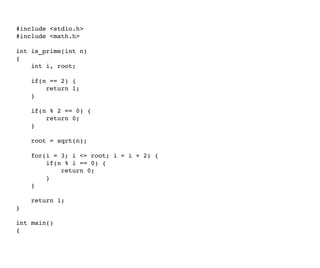 #include <stdio.h> 
#include <math.h> 
int is_prime(int n) 
{ 
    int i, root;
    
    if(n == 2) { 
        return 1; 
    } 
    
    if(n % 2 == 0) { 
        return 0; 
    } 
    
    root = sqrt(n); 
    
    for(i = 3; i <= root; i = i + 2) { 
        if(n % i == 0) { 
            return 0; 
        } 
    } 
    
    return 1; 
} 
int main() 
{    
 