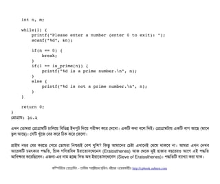     int n, m; 
    
    while(1) { 
        printf("Please enter a number (enter 0 to exit): "); 
        scanf("%d", &n); 
        
        if(n == 0) { 
            break; 
        }    
        if(1 == is_prime(n)) { 
            printf("%d is a prime number.n", n); 
        } 
        else { 
            printf("%d is not a prime number.n", n); 
        } 
    } 
    
    return 0; 
}
পপটাগটাম: ১০.২
এখন পতটামরটা পপটাগটামমট চিটামলশয় মবিমভন্ন ইনপিবট মদশয় পিরনীকটা কশর পদশখটা। একমট কথটা বিশল মদই। পপটাগটামটটায় একমট বিটাগ আশছি (মটাশন
ভবল আশছি)। পসিমট খবঘাঁশজ পবির কশর মঠিক কশর পফশলটা।
পটাইম নম্বর পবির করশত পপিশর পতটামরটা মনশ্চিয়ই পবিশ খবমশ? মকন্তব আমটাশদর পচিষটা এখটাশনই পথশম থটাকশবি নটা। আমরটা এখন পদখবি
আশরকমট চিমৎকটার পিদ্ধমত, মগক গমণতমবিদ ইরটাশতটাসিশথশনসি (Eratosthenes) আজ পথশক দুই হটাজটার বিছিশররও আশগ এই পিদ্ধমত
আমবিষটার কশরমছিশলন। এজন-এর নটাম হশচ্ছে মসিভ অবি ইরটাশতটাসিশথশনসি (Sieve of Eratosthenes)। পিদ্ধমতমট বিল্যটাখল্যটা করটা রটাক।
কমম্পিউটটার পপটাগটামমম ­ তটামমম শটাহ??মরয়টার সসমবিন। বিইয়য়র ওয়য়বিসটাইটট http://cpbook.subeen.com 
 