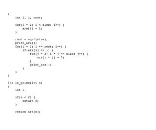 { 
    int i, j, root; 
    
    for(i = 2; i < size; i++) { 
        ara[i] = 1; 
    } 
    
    root = sqrt(size); 
    print_ara(); 
    for(i = 2; i <= root; i++) {        
        if(ara[i] == 1) { 
            for(j = 2; i * j <= size; j++) { 
                ara[i * j] = 0;                
            } 
            print_ara(); 
        } 
    } 
} 
int is_prime(int n) 
{ 
    int i; 
    
    if(n < 2) { 
        return 0; 
    } 
    
    return ara[n]; 
 