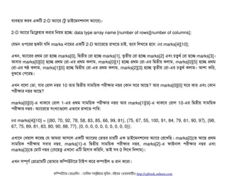 বিল্যবিহটার করবি একমট 2-D অল্যটাশর (টব ডিটাইশমনশনটাল অল্যটাশর)।
2-D অল্যটাশর মডিশকয়টার করটার মনয়ম হশচ্ছে: data type array name [number of rows][number of columns];
পরমন ওপিশরর ছিকটটা রমদ marks নটাশমর একমট 2-D অল্যটাশরশত রটাখশত চিটাই, তশবি মলখশত হশবি: int marks[4][10];
এখন, অল্যটাশরর পথম পরটা হশচ্ছে marks[0], মদ্বিতনীয় পরটা হশচ্ছে marks[1], তগতনীয় পরটা হশচ্ছে marks[2] এবিম চিতবথর্ব পরটা হশচ্ছে marks[3]।
আবিটার marks[0][0] হশচ্ছে পথম পরটা-এর পথম কলটাম, marks[0][1] হশচ্ছে পথম পরটা-এর মদ্বিতনীয় কলটাম, marks[0][5] হশচ্ছে পথম
পরটা-এর ষষ কলটাম, marks[1][0] হশচ্ছে মদ্বিতনীয় পরটা-এর পথম কলটাম, marks[2][3] হশচ্ছে তগতনীয় পরটা-এর চিতবথর্ব কলটাম। আশটা কমর,
বিবঝশত পপিশরছি।
এখন বিশলটা পতটা, রটার পরটাল নম্বর 10 তটার মদ্বিতনীয় সিটামময়ক পিরনীকটার নম্বর পকটান ঘশর আশছি? আর marks[0][0] ঘশর কটার এবিম পকটান
পিরনীকটার নম্বর আশছি?
marks[0][0]-এ থটাকশবি পরটাল 1-এর পথম সিটামময়ক পিরনীকটার নম্বর আর marks[1][9]-এ থটাকশবি পরটাল 10-এর মদ্বিতনীয় সিটামময়ক
পিরনীকটার নম্বর। অল্যটাশরশত সিমখল্যটাগুশলটা এভটাশবি রটাখশত পিটামর:
int marks[4][10] = {{80, 70, 92, 78, 58, 83, 85, 66, 99, 81}, {75, 67, 55, 100, 91, 84, 79, 61, 90, 97}, {98,
67, 75, 89, 81, 83, 80, 90, 88, 77}, {0, 0, 0, 0, 0, 0, 0, 0, 0, 0}};
এখটাশন পখয়টাল কশরছি পর আমরটা আসিশল একমট অল্যটাশরর পভতর চিটারমট এক ডিটাইশমনশশনর অল্যটাশর পরশখমছি। marks[0]পত আশছি পথম
সিটামময়ক পিরনীকটায় সিবিটার নম্বর, marks[1]-এ মদ্বিতনীয় সিটামময়ক পিরনীকটার নম্বর, marks[2]-এ ফটাইনটাল পিরনীকটার নম্বর এবিম
marks[3]পত পমটাট নম্বর (পরশহতব এখশনটা এমট মহসিটাবি কমরমন, তটাই সিবি 0 মলশখ মদলটাম)।
এখন সিম্পিভণর্ব পপটাগটামমট পতটামটার কমম্পিউটটাশর টটাইপি কশর কম্পিটাইল ও রটান কশরটা।
কমম্পিউটটার পপটাগটামমম ­ তটামমম শটাহ??মরয়টার সসমবিন। বিইয়য়র ওয়য়বিসটাইটট http://cpbook.subeen.com 
 