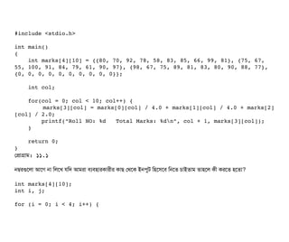 #include <stdio.h>
int main()
{
    int marks[4][10] = {{80, 70, 92, 78, 58, 83, 85, 66, 99, 81}, {75, 67, 
55, 100, 91, 84, 79, 61, 90, 97}, {98, 67, 75, 89, 81, 83, 80, 90, 88, 77}, 
{0, 0, 0, 0, 0, 0, 0, 0, 0, 0}};
    int col;
    for(col = 0; col < 10; col++) {
        marks[3][col] = marks[0][col] / 4.0 + marks[1][col] / 4.0 + marks[2]
[col] / 2.0;
        printf("Roll NO: %d   Total Marks: %dn", col + 1, marks[3][col]);
    }
    return 0;
}
পপটাগটাম: ১১.১
নম্বরগুশলটা আশগ নটা মলশখ রমদ আমরটা বিল্যবিহটারকটারনীর কটাছি পথশক ইনপিবট মহশসিশবি মনশত চিটাইতটাম তটাহশল কনী করশত হশতটা?
int marks[4][10];
int i, j;
for (i = 0; i < 4; i++) {
 
