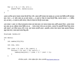     for (j = 0; j < 10; j++) {
        scanf(“%d”, &ara[i][j]);
    }
}
এভটাশবি পনশস্টডি লবশপির সিটাহটাশরল্য আমরটা ইনপিবট মনশত পিটামর। পথম লবপিমট বিল্যবিহটার করটা হশয়শছি পরটা-এর জন আর মদ্বিতনীয় লবপিমট কলটাশমর
জন। রখন i = 0, অথর্বটাৎ পথম পরটা-এর জন আমরটা j = 0 পথশক 9 পিরর্বন্ত সিবি ঘশরর ইনপিবট মনমচ্ছে, তটারপির আবিটার i = 1 (মদ্বিতনীয়
পরটা)-এর জন j = 0 পথশক 9 (পমত কলটাম) পিরর্বন্ত সিবি ঘশরর মটান ইনপিবট পনওয়টা হশচ্ছে।
এখন আমরটা 1 পথশক 10 পিরর্বন্ত সিমখল্যটাগুশলটার নটামতটা পবির করটার জন 2-D অল্যটাশর বিল্যবিহটার কশর একমট পপটাগটাম মলখবি। এশকর নটামতটা
হশবি পথম পরটা-পত, দুইশয়র নটামতটা মদ্বিতনীয় পরটা-পত দশশর নটামতটা দশম পরটা… -পত থটাকশবি। পতটামরটা মক পপটাগটামমট মনশজ মনশজ পলখটার
পচিষটা করশবি? এক ঘণটার মশধল্যও রমদ নটা হয়, তশবি আমটার পকটাডিমট পদশখটা। পপটাগটামমম পশখটার সিময় অশনক সিহজ পপটাগটাম মলখশতও
পচিবর সিময় লটাশগ, তটাশত হতটাশ হবিটার মকছিব পনই।
#include <stdio.h>
int main()
{
    int namta[10][10];
    int row, col;
    for (row = 0; row < 10; row++) {
        for(col = 0; col < 10; col++) {
            namta[row][col] = (row + 1) * (col + 1);
        }
    }
কমম্পিউটটার পপটাগটামমম ­ তটামমম শটাহ??মরয়টার সসমবিন। বিইয়য়র ওয়য়বিসটাইটট http://cpbook.subeen.com 
 