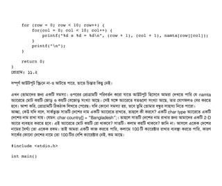     for (row = 0; row < 10; row++) {
        for(col = 0; col < 10; col++) {
            printf("%d x %d = %dn", (row + 1), (col + 1), namta[row][col]);
        }
        printf("n");
    }
    return 0;
}
পপটাগটাম: ১১.২
সিম্পিভণর্ব আউটপিবট মস্ক্রিশন নটা-ও আটশত পিটাশর, তটাশত মচিন্তটার মকছিব পনই।
এখন পতটামটাশদর জন একমট সিমসিল্যটা। ওপিশরর পপটাগটামমট পিমরবিতর্বন কশরটা রটাশত আউটপিবট মহশসিশবি আমরটা পদখশত পিটামর পর namta
অল্যটাশরশত পমটাট কয়মট পজটাড় ও কয়মট পবিশজটাড় সিমখল্যটা আশছি। পসিই সিশঙ অল্যটাশরশত রতগুশলটা সিমখল্যটা আশছি, তটার পরটাগফলও পবির করশত
হশবি। আশটা কমর, পপটাগটামমট মঠিকঠিটাক মলখশত পপিশরছি। রমদ পকটাশনটা সিমসিল্যটা হয়, তশবি তবমম পতটামটার বিন্ধব র সিটাহটারল্য মনশত পিটাশরটা।
আচ্ছেটা, পকউ রমদ বিশল, সিটাকর্বভবক সিটাতমট পদশশর নটাম একমট অল্যটাশরশত রটাখশত, তটাহশল কনী করশবি? একমট char type অল্যটাশরশত একমট
পদশশর নটাম রটাখটা রটায়। পরমন: char country[] = Bangladesh ;“ ” । তটাহশল সিটাতমট পদশশর নটাম রটাখটার জন আমটাশদর একমট 2-D
অল্যটাশর বিল্যবিহটার করশত হশবি। এই অল্যটাশরশত পমটাট কয়মট পরটা থটাকশবি? সিটাতমট। কলটাম কয়মট থটাকশবি? জটামন নটা। আসিশল এশকক পদশশর
নটাশমর তদঘর্বল্য পতটা এশকক রকম। তটাই আমরটা একমট কটাজ করশত পিটামর, কলটাশম 100 মট কল্যটাশরক্টটার রটাখটার বিল্যবিসটা করশত পিটামর, কটারণ
সিটাশকর্বর পকটাশনটা পদশশর নটাশম পতটা 100 মটর পবিমশ কল্যটাশরক্টটার পনই, কম আশছি।
#include <stdio.h>
int main()
 