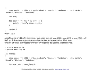 {
    char saarc[7][100] = {"Bangladesh", "India", "Pakistan", "Sri Lanka", 
"Nepal", "Bhutan", "Maldives"};
    int row;
    for (row = 0; row < 7; row++) {
        printf("%sn", saarc[row]);
    }
    return 0;
}
পপটাগটাম: ১১.৩
পপটাগটামমট পতটামটার কমম্পিউটটাশর মলশখ রটান করটাও। এখন পতটামরটা বিশলটা পতটা, saarc[3][3], saarc[0][5] ও saarc[5][0] – এই
মতনমট ঘশর কনী কনী কল্যটাশরক্টটার আশছি? একটব পিশর একমট পপটাগটাম মলখবি, তটার সিশঙ পতটামটার উত্তির মমমলশয় পনশবি।
আমরটা রমদ ওই অল্যটাশরর পমতমট কল্যটাশরক্টটার আলটাদটাভটাশবি মপন্ট করশত চিটাই, তশবি পপটাগটামমট এভটাশবি মলখশত পিটামর:
#include <stdio.h>
#include <string.h>
int main()
{
    char saarc[7][100] = {"Bangladesh", "India", "Pakistan", "Sri Lanka", 
"Nepal", "Bhutan", "Maldives"};
    int row, col, name_length;
কমম্পিউটটার পপটাগটামমম ­ তটামমম শটাহ??মরয়টার সসমবিন। বিইয়য়র ওয়য়বিসটাইটট http://cpbook.subeen.com 
 