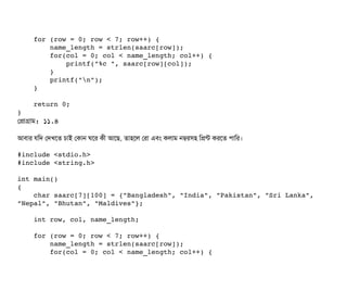     for (row = 0; row < 7; row++) {
        name_length = strlen(saarc[row]);
        for(col = 0; col < name_length; col++) {
            printf("%c ", saarc[row][col]);
        }
        printf("n");
    }
    return 0;
}
পপটাগটাম: ১১.৪
আবিটার রমদ পদখশত চিটাই পকটান ঘশর কনী আশছি, তটাহশল পরটা এবিম কলটাম নম্বরসিহ মপন্ট করশত পিটামর।
#include <stdio.h>
#include <string.h>
int main()
{
    char saarc[7][100] = {"Bangladesh", "India", "Pakistan", "Sri Lanka", 
"Nepal", "Bhutan", "Maldives"};
    int row, col, name_length;
    for (row = 0; row < 7; row++) {
        name_length = strlen(saarc[row]);
        for(col = 0; col < name_length; col++) {
 