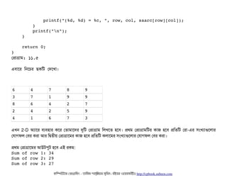             printf("(%d, %d) = %c, ", row, col, saarc[row][col]);
        }
        printf("n");
    }
    return 0;
}
পপটাগটাম: ১১.৫
এবিটাশর মনশচির ছিকমট পদশখটা।
6 4 7 8 9
3 7 1 9 9
8 6 4 2 7
2 4 2 5 9
4 1 6 7 3
এখন 2-D অল্যটাশর বিল্যবিহটার কশর পতটামটাশদর দুমট পপটাগটাম মলখশত হশবি। পথম পপটাগটামমটর কটাজ হশবি পমতমট পরটা-এর সিমখল্যটাগুশলটার
পরটাগফল পবির করটা আর মদ্বিতনীয় পপটাগটাশমর কটাজ হশবি পমতমট কলটাশমর সিমখল্যটাগুশলটার পরটাগফল পবির করটা।
পথম পপটাগটাশমর আউটপিবট হশবি এই রকম:
Sum of row 1: 34 
Sum of row 2: 29 
Sum of row 3: 27 
কমম্পিউটটার পপটাগটামমম ­ তটামমম শটাহ??মরয়টার সসমবিন। বিইয়য়র ওয়য়বিসটাইটট http://cpbook.subeen.com 
 