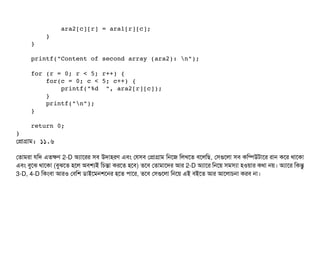             ara2[c][r] = ara1[r][c];
        }
    }
    printf("Content of second array (ara2): n");
    for (r = 0; r < 5; r++) {
        for(c = 0; c < 5; c++) {
            printf("%d  ", ara2[r][c]);
        }
        printf("n");
    }
    return 0;
}
পপটাগটাম: ১১.৬
পতটামরটা রমদ এতকণ 2-D অল্যটাশরর সিবি উদটাহরণ এবিম পরসিবি পপটাগটাম মনশজ মলখশত বিশলমছি, পসিগুশলটা সিবি কমম্পিউটটাশর রটান কশর থটাশকটা
এবিম বিবশঝ থটাশকটা (বিবঝশত হশল অবিশল্যই মচিন্তটা করশত হশবি) তশবি পতটামটাশদর আর 2-D অল্যটাশর মনশয় সিমসিল্যটা হওয়টার কথটা নয়। অল্যটাশর মকন্তব
3-D, 4-D মকমবিটা আরও পবিমশ ডিটাইশমনশশনর হশত পিটাশর, তশবি পসিগুশলটা মনশয় এই বিইশত আর আশলটাচিনটা করবি নটা।
 