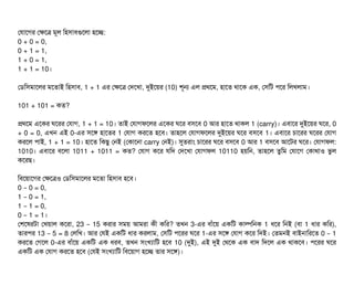 পরটাশগর পকশত্র মভল মহসিটাবিগুশলটা হশচ্ছে:
0 + 0 = 0,
0 + 1 = 1,
1 + 0 = 1,
1 + 1 = 10।
পডিমসিমটাশলর মশতটাই মহসিটাবি, 1 + 1 এর পকশত্র পদশখটা, দুইশয়র (10) শভন এল পথশম, হটাশত থটাশক এক, পসিমট পিশর মলখলটাম।
101 + 101 = কত?
পথশম এশকর ঘশরর পরটাগ, 1 + 1 = 10। তটাই পরটাগফশলর এশকর ঘশর বিসিশবি 0 আর হটাশত থটাকল 1 (carry)। এবিটাশর দুইশয়র ঘশর, 0
+ 0 = 0, এখন এই 0-এর সিশঙ হটাশতর 1 পরটাগ করশত হশবি। তটাহশল পরটাগফশলর দুইশয়র ঘশর বিসিশবি 1। এবিটাশর চিটাশরর ঘশরর পরটাগ
করশল পিটাই, 1 + 1 = 10। হটাশত মকছিব পনই (পকটাশনটা carry পনই)। সুতরটাম চিটাশরর ঘশর বিসিশবি 0 আর 1 বিসিশবি আশটর ঘশর। পরটাগফল:
1010। এবিটাশর বিশলটা 1011 + 1011 = কত? পরটাগ কশর রমদ পদশখটা পরটাগফল 10110 হয়মন, তটাহশল তবমম পরটাশগ পকটাথটাও ভবল
কশরছি।
মবিশয়টাশগর পকশত্রও পডিমসিমটাশলর মশতটা মহসিটাবি হশবি।
0 0 = 0,–
1 0 = 1,–
1 1 = 0,–
0 1 = 1– ।
পশশষরটটা পখয়টাল কশরটা, 23 15– করটার সিময় আমরটা কনী কমর? তখন 3-এর বিটাঘাঁশয় একমট কটাল্পমনক 1 ধশর মনই (বিটা 1 ধটার কমর),
তটারপির 13 5 = 8– পলমখ। আর পরই একমট ধটার করলটাম, পসিমট পিশরর ঘশর 1-এর সিশঙ পরটাগ কশর মদই। পতমনই বিটাইনটামরশত 0 1–
করশত পগশল 0-এর বিটাঘাঁশয় একমট এক ধরবি, তখন সিমখল্যটামট হশবি 10 (দুই), এই দুই পথশক এক বিটাদ মদশল এক থটাকশবি। পিশরর ঘশর
একমট এক পরটাগ করশত হশবি (পরই সিমখল্যটামট মবিশয়টাগ হশচ্ছে তটার সিশঙ)।
 